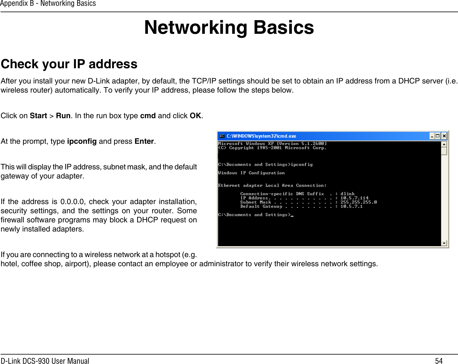 54D-Link DCS-930 User ManualAppendix B - Networking BasicsNetworking BasicsCheck your IP addressAfter you install your new D-Link adapter, by default, the TCP/IP settings should be set to obtain an IP address from a DHCP server (i.e. wireless router) automatically. To verify your IP address, please follow the steps below.Click on Start &gt; Run. In the run box type cmd and click OK.At the prompt, type ipcong and press Enter.This will display the IP address, subnet mask, and the default gateway of your adapter.If  the address  is  0.0.0.0,  check your  adapter  installation, security  settings,  and  the  settings  on your router.  Some rewall software programs may block a DHCP request on newly installed adapters. If you are connecting to a wireless network at a hotspot (e.g. hotel, coffee shop, airport), please contact an employee or administrator to verify their wireless network settings.