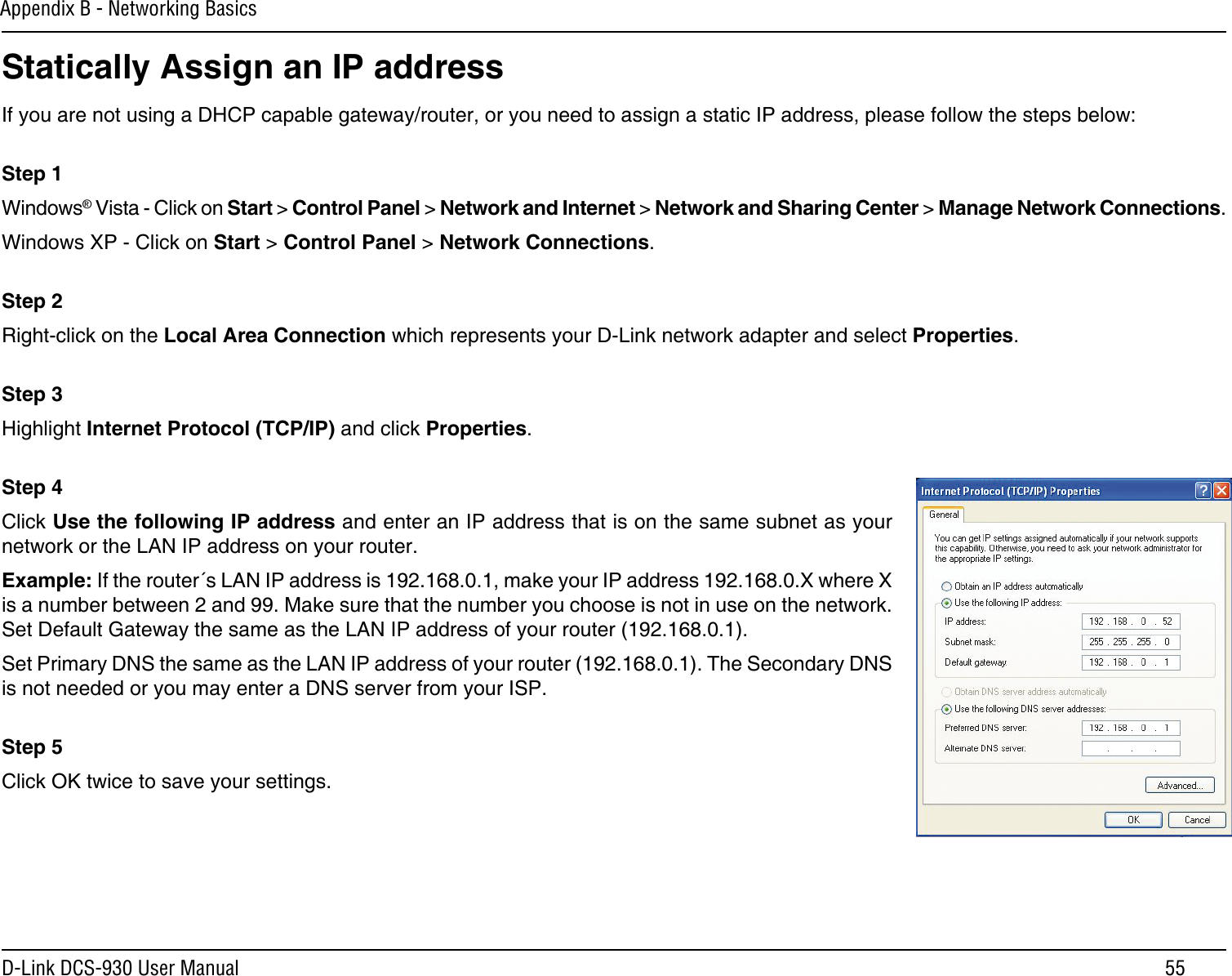 55D-Link DCS-930 User ManualAppendix B - Networking BasicsStatically Assign an IP addressIf you are not using a DHCP capable gateway/router, or you need to assign a static IP address, please follow the steps below: Step 1Windows® Vista - Click on Start &gt; Control Panel &gt; Network and Internet &gt; Network and Sharing Center &gt; Manage Network Connections. Windows XP - Click on Start &gt; Control Panel &gt; Network Connections. Step 2Right-click on the Local Area Connection which represents your D-Link network adapter and select Properties. Step 3Highlight Internet Protocol (TCP/IP) and click Properties. Step 4Click Use the following IP address and enter an IP address that is on the same subnet as your network or the LAN IP address on your router. Example: If the router´s LAN IP address is 192.168.0.1, make your IP address 192.168.0.X where X is a number between 2 and 99. Make sure that the number you choose is not in use on the network. Set Default Gateway the same as the LAN IP address of your router (192.168.0.1). Set Primary DNS the same as the LAN IP address of your router (192.168.0.1). The Secondary DNS is not needed or you may enter a DNS server from your ISP. Step 5Click OK twice to save your settings.