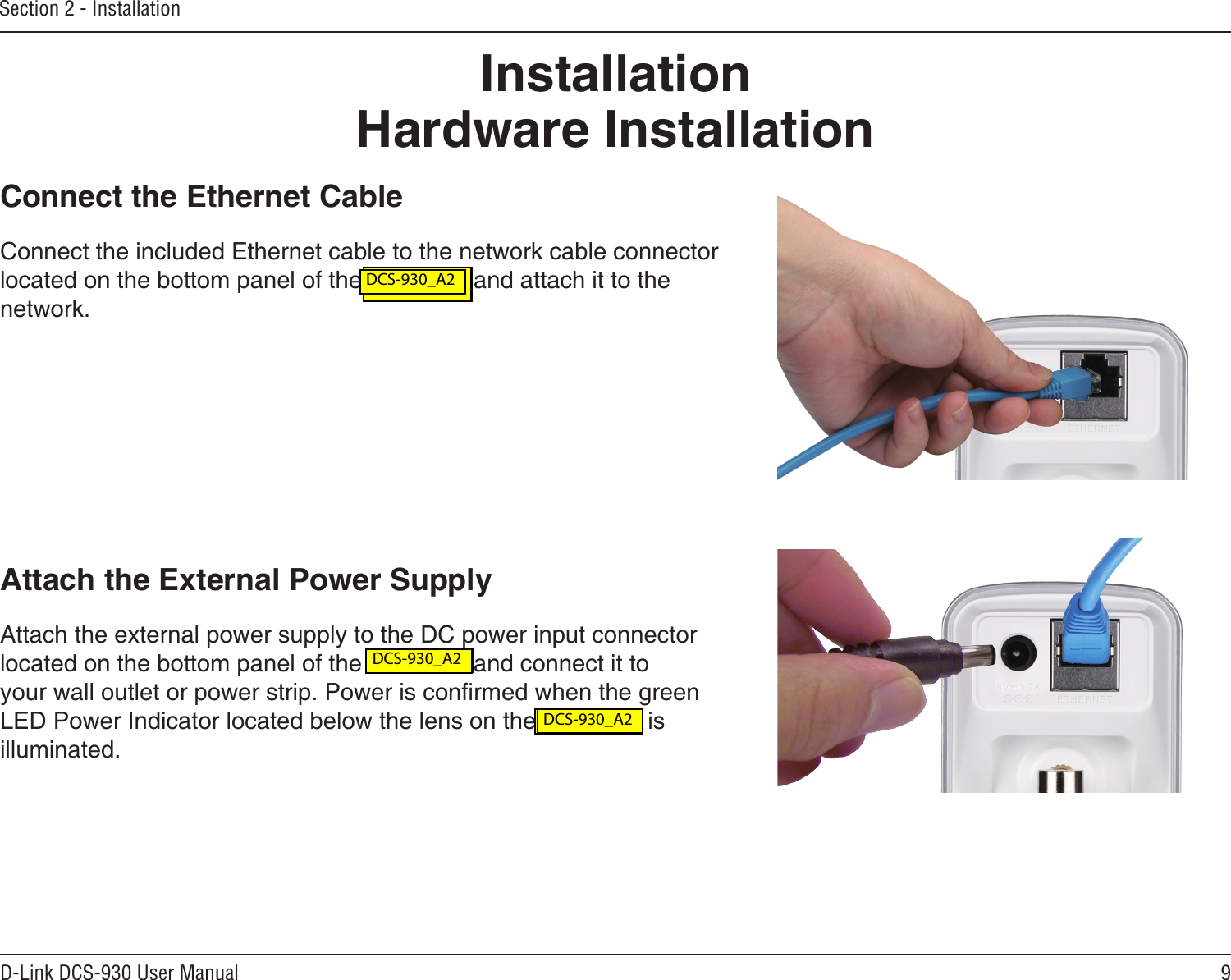 9D-Link DCS-930 User ManualSection 2 - InstallationHardware InstallationConnect the Ethernet CableConnect the included Ethernet cable to the network cable connector located on the bottom panel of the DCS-930 and attach it to the network. Attach the External Power SupplyAttach the external power supply to the DC power input connector located on the bottom panel of the DCS-930 and connect it to your wall outlet or power strip. Power is conrmed when the green LED Power Indicator located below the lens on the DCS-930 is illuminated.Installation DCS-930L_A2 DCS-930L_A2 DCS-930L_A2 DCS-930_A2 DCS-930_A2 DCS-930_A2