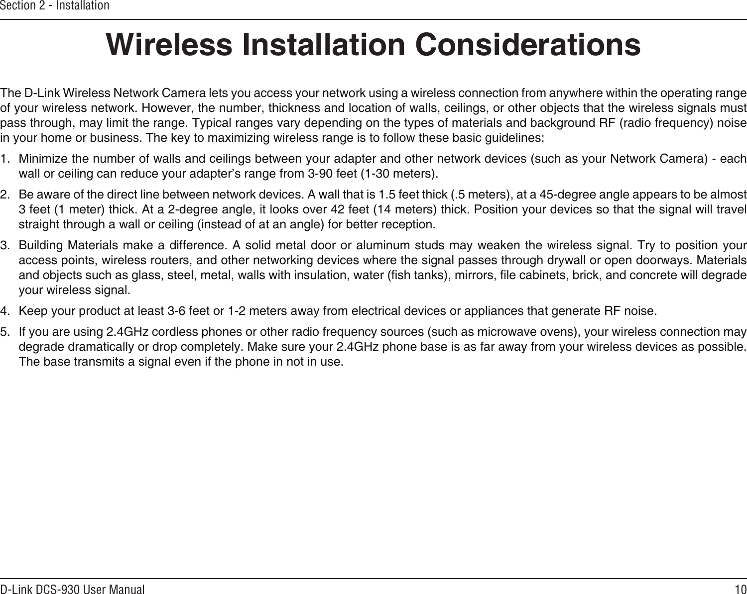 10D-Link DCS-930 User ManualSection 2 - InstallationWireless Installation ConsiderationsThe D-Link Wireless Network Camera lets you access your network using a wireless connection from anywhere within the operating range of your wireless network. However, the number, thickness and location of walls, ceilings, or other objects that the wireless signals must pass through, may limit the range. Typical ranges vary depending on the types of materials and background RF (radio frequency) noise in your home or business. The key to maximizing wireless range is to follow these basic guidelines:1.  Minimize the number of walls and ceilings between your adapter and other network devices (such as your Network Camera) - each wall or ceiling can reduce your adapter’s range from 3-90 feet (1-30 meters).2.  Be aware of the direct line between network devices. A wall that is 1.5 feet thick (.5 meters), at a 45-degree angle appears to be almost 3 feet (1 meter) thick. At a 2-degree angle, it looks over 42 feet (14 meters) thick. Position your devices so that the signal will travel straight through a wall or ceiling (instead of at an angle) for better reception.3.  Building Materials make a difference. A solid metal door or aluminum studs may weaken the wireless signal. Try to position your access points, wireless routers, and other networking devices where the signal passes through drywall or open doorways. Materials and objects such as glass, steel, metal, walls with insulation, water (sh tanks), mirrors, le cabinets, brick, and concrete will degrade your wireless signal.4.  Keep your product at least 3-6 feet or 1-2 meters away from electrical devices or appliances that generate RF noise.5.  If you are using 2.4GHz cordless phones or other radio frequency sources (such as microwave ovens), your wireless connection may degrade dramatically or drop completely. Make sure your 2.4GHz phone base is as far away from your wireless devices as possible. The base transmits a signal even if the phone in not in use.