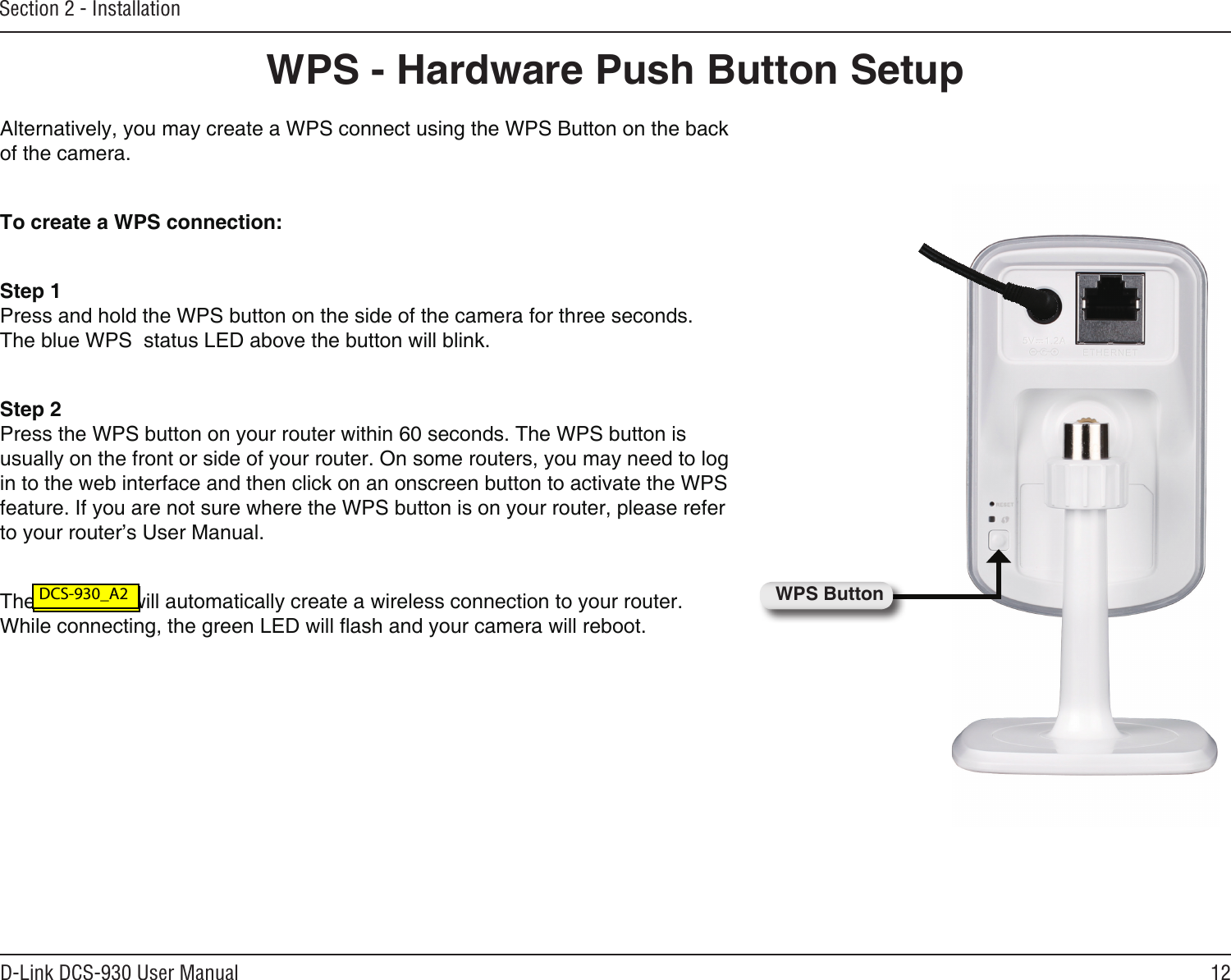 12D-Link DCS-930 User ManualSection 2 - InstallationAlternatively, you may create a WPS connect using the WPS Button on the back of the camera.To create a WPS connection:Step 1Press and hold the WPS button on the side of the camera for three seconds. The blue WPS  status LED above the button will blink.Step 2Press the WPS button on your router within 60 seconds. The WPS button is usually on the front or side of your router. On some routers, you may need to log in to the web interface and then click on an onscreen button to activate the WPS feature. If you are not sure where the WPS button is on your router, please refer to your router’s User Manual.The DCS-930 will automatically create a wireless connection to your router. While connecting, the green LED will ash and your camera will reboot.WPS ButtonWPS - Hardware Push Button Setup DCS-930L_A2 DCS-930_A2