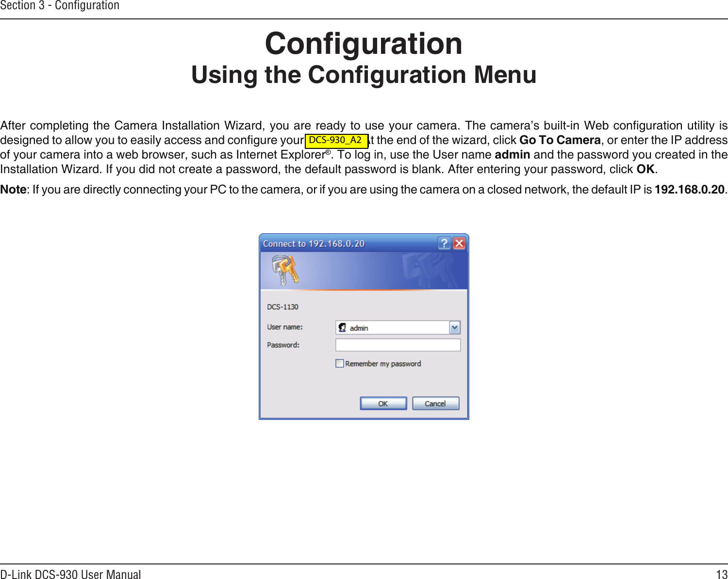 13D-Link DCS-930 User ManualSection 3 - ConﬁgurationCongurationUsing the Conguration MenuAfter completing the Camera Installation Wizard, you are ready to use your camera. The camera’s built-in Web conguration utility is designed to allow you to easily access and congure your DCS-930. At the end of the wizard, click Go To Camera, or enter the IP address of your camera into a web browser, such as Internet Explorer®. To log in, use the User name admin and the password you created in the Installation Wizard. If you did not create a password, the default password is blank. After entering your password, click OK.Note: If you are directly connecting your PC to the camera, or if you are using the camera on a closed network, the default IP is 192.168.0.20. DCS-930L_A2 DCS-930_A2