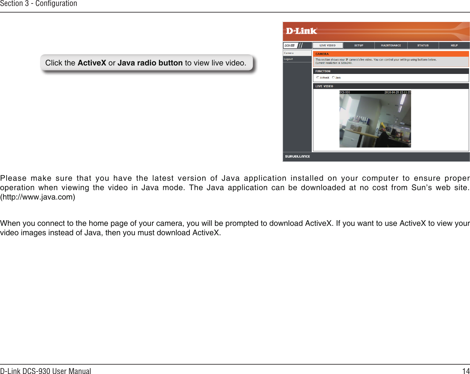 14D-Link DCS-930 User ManualSection 3 - ConﬁgurationClick the ActiveX or Java radio button to view live video.Please  make  sure  that  you  have  the  latest  version  of  Java  application  installed  on  your  computer  to  ensure  proper operation  when  viewing  the  video  in  Java  mode.  The  Java  application  can  be  downloaded  at  no  cost  from  Sun’s  web  site.  (http://www.java.com)When you connect to the home page of your camera, you will be prompted to download ActiveX. If you want to use ActiveX to view your video images instead of Java, then you must download ActiveX. 