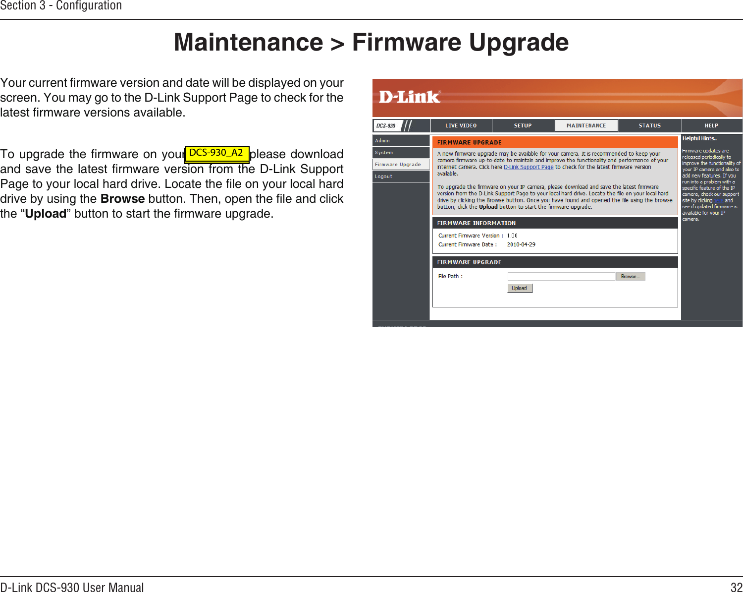 32D-Link DCS-930 User ManualSection 3 - ConﬁgurationMaintenance &gt; Firmware UpgradeYour current rmware version and date will be displayed on your screen. You may go to the D-Link Support Page to check for the latest rmware versions available. To upgrade the rmware on your DCS-930, please download and save the latest rmware version from the D-Link Support Page to your local hard drive. Locate the le on your local hard drive by using the Browse button. Then, open the le and click the “Upload” button to start the rmware upgrade. DCS-930L_A2 DCS-930_A2