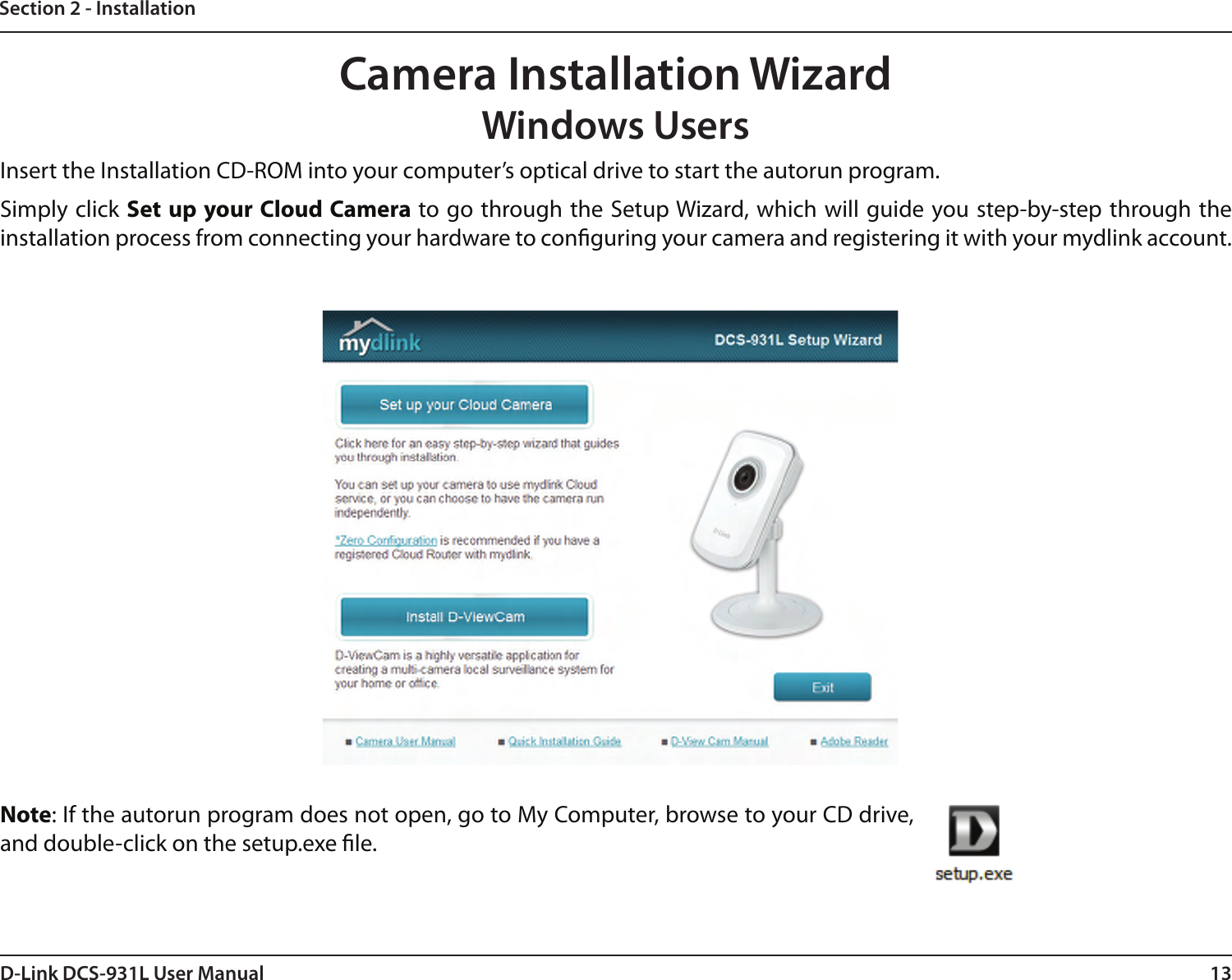 13D-Link DCS-931L User ManualSection 2 - InstallationCamera Installation WizardWindows UsersNote: If the autorun program does not open, go to My Computer, browse to your CD drive, and double-click on the setup.exe le.Insert the Installation CD-ROM into your computer’s optical drive to start the autorun program. Simply click Set up your Cloud Camera to go through the Setup Wizard, which will guide you step-by-step through the installation process from connecting your hardware to conguring your camera and registering it with your mydlink account.