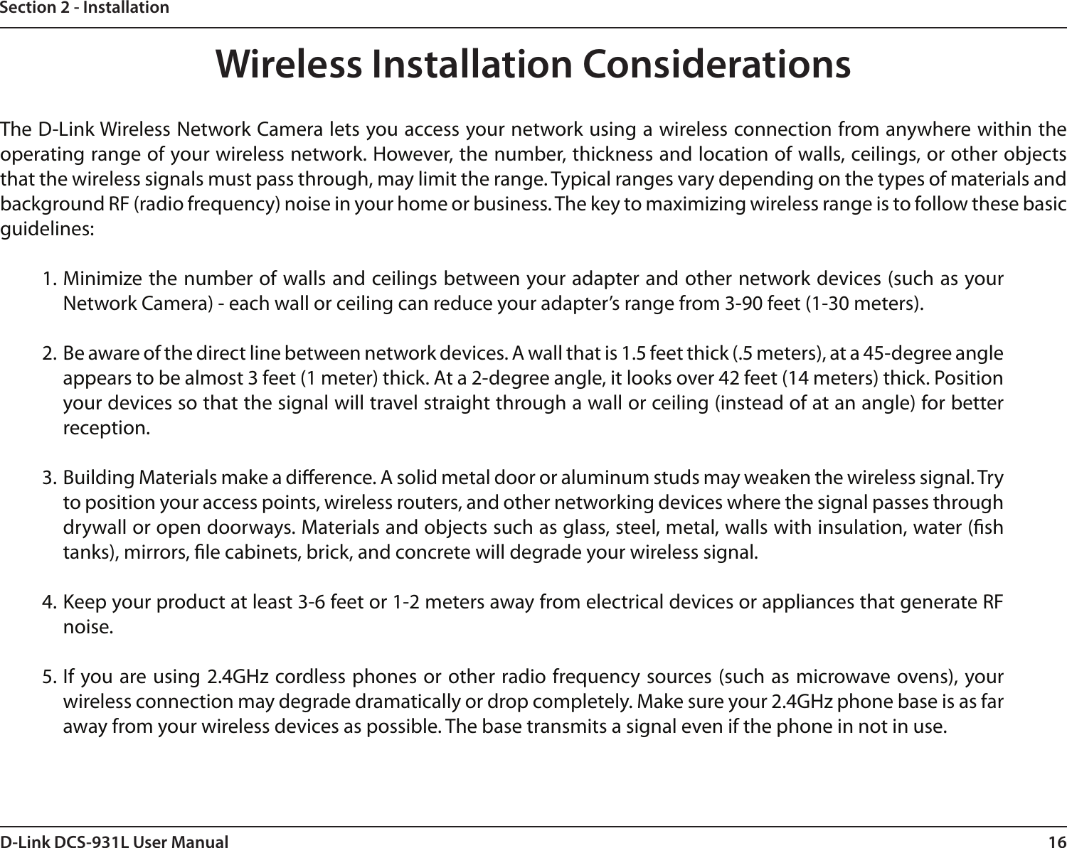 16D-Link DCS-931L User ManualSection 2 - InstallationWireless Installation ConsiderationsThe D-Link Wireless Network Camera lets you access your network using a wireless connection from anywhere within the operating range of your wireless network. However, the number, thickness and location of walls, ceilings, or other objects that the wireless signals must pass through, may limit the range. Typical ranges vary depending on the types of materials and background RF (radio frequency) noise in your home or business. The key to maximizing wireless range is to follow these basic guidelines:1. Minimize the number of walls and ceilings between your adapter and other network devices (such as your Network Camera) - each wall or ceiling can reduce your adapter’s range from 3-90 feet (1-30 meters).2. Be aware of the direct line between network devices. A wall that is 1.5 feet thick (.5 meters), at a 45-degree angle appears to be almost 3 feet (1 meter) thick. At a 2-degree angle, it looks over 42 feet (14 meters) thick. Position your devices so that the signal will travel straight through a wall or ceiling (instead of at an angle) for better reception.3. Building Materials make a dierence. A solid metal door or aluminum studs may weaken the wireless signal. Try to position your access points, wireless routers, and other networking devices where the signal passes through drywall or open doorways. Materials and objects such as glass, steel, metal, walls with insulation, water (sh tanks), mirrors, le cabinets, brick, and concrete will degrade your wireless signal.4. Keep your product at least 3-6 feet or 1-2 meters away from electrical devices or appliances that generate RF noise.5. If you are using 2.4GHz cordless phones or other radio frequency sources (such as microwave ovens), your wireless connection may degrade dramatically or drop completely. Make sure your 2.4GHz phone base is as far away from your wireless devices as possible. The base transmits a signal even if the phone in not in use.