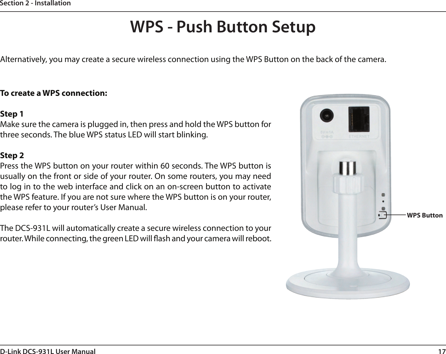 17D-Link DCS-931L User ManualSection 2 - InstallationTo create a WPS connection:Step 1Make sure the camera is plugged in, then press and hold the WPS button for three seconds. The blue WPS status LED will start blinking.Step 2Press the WPS button on your router within 60 seconds. The WPS button is usually on the front or side of your router. On some routers, you may need to log in to the web interface and click on an on-screen button to activate the WPS feature. If you are not sure where the WPS button is on your router, please refer to your router’s User Manual.The DCS-931L will automatically create a secure wireless connection to your router. While connecting, the green LED will ash and your camera will reboot.WPS - Push Button SetupWPS ButtonAlternatively, you may create a secure wireless connection using the WPS Button on the back of the camera.