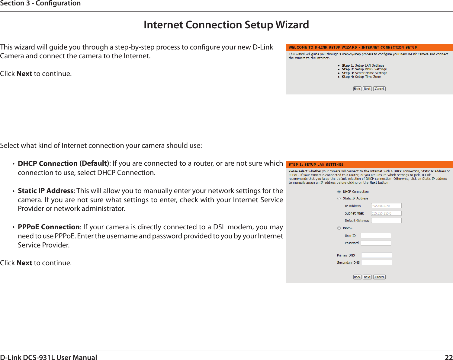 22D-Link DCS-931L User Manual 22Section 3 - CongurationInternet Connection Setup WizardThis wizard will guide you through a step-by-step process to congure your new D-Link Camera and connect the camera to the Internet. Click Next to continue.Select what kind of Internet connection your camera should use:•  DHCP Connection (Default): If you are connected to a router, or are not sure which connection to use, select DHCP Connection.•  Static IP Address: This will allow you to manually enter your network settings for the camera. If you are not sure what settings to enter, check with your Internet Service Provider or network administrator.•  PPPoE Connection: If your camera is directly connected to a DSL modem, you may need to use PPPoE. Enter the username and password provided to you by your Internet  Service Provider.Click Next to continue.