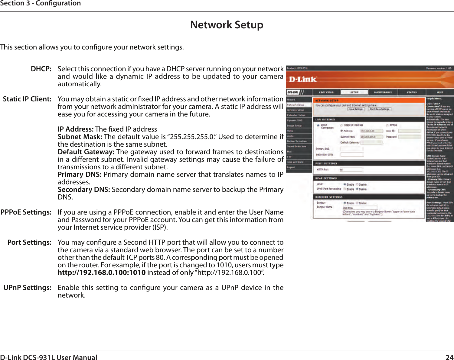 24D-Link DCS-931L User Manual 24Section 3 - CongurationNetwork SetupSelect this connection if you have a DHCP server running on your network and would like  a dynamic  IP address to  be updated to your camera automatically. You may obtain a static or xed IP address and other network information from your network administrator for your camera. A static IP address will ease you for accessing your camera in the future.IP Address: The xed IP addressSubnet Mask: The default value is “255.255.255.0.” Used to determine if the destination is the same subnet.Default Gateway: The gateway used to forward frames to destinations in a dierent subnet. Invalid gateway settings may cause the failure of transmissions to a dierent subnet.Primary DNS: Primary domain name server that translates names to IP addresses.Secondary DNS: Secondary domain name server to backup the Primary DNS.If you are using a PPPoE connection, enable it and enter the User Name and Password for your PPPoE account. You can get this information from your Internet service provider (ISP).You may congure a Second HTTP port that will allow you to connect to the camera via a standard web browser. The port can be set to a number other than the default TCP ports 80. A corresponding port must be opened on the router. For example, if the port is changed to 1010, users must type http://192.168.0.100:1010 instead of only “http://192.168.0.100”. Enable this  setting to congure your camera as a  UPnP device in the network.DHCP:Static IP Client:PPPoE Settings:Port Settings:UPnP Settings:This section allows you to congure your network settings.