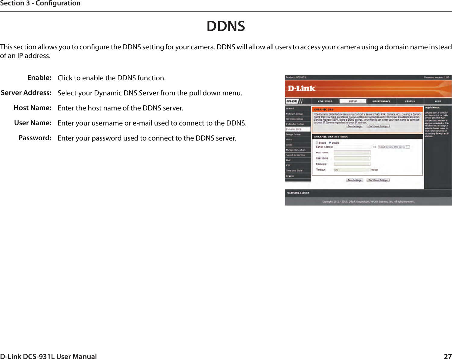 27D-Link DCS-931L User Manual 27Section 3 - CongurationClick to enable the DDNS function.Select your Dynamic DNS Server from the pull down menu.Enter the host name of the DDNS server.Enter your username or e-mail used to connect to the DDNS.Enter your password used to connect to the DDNS server.Enable:Server Address: Host Name:User Name:Password:DDNS This section allows you to congure the DDNS setting for your camera. DDNS will allow all users to access your camera using a domain name instead of an IP address.