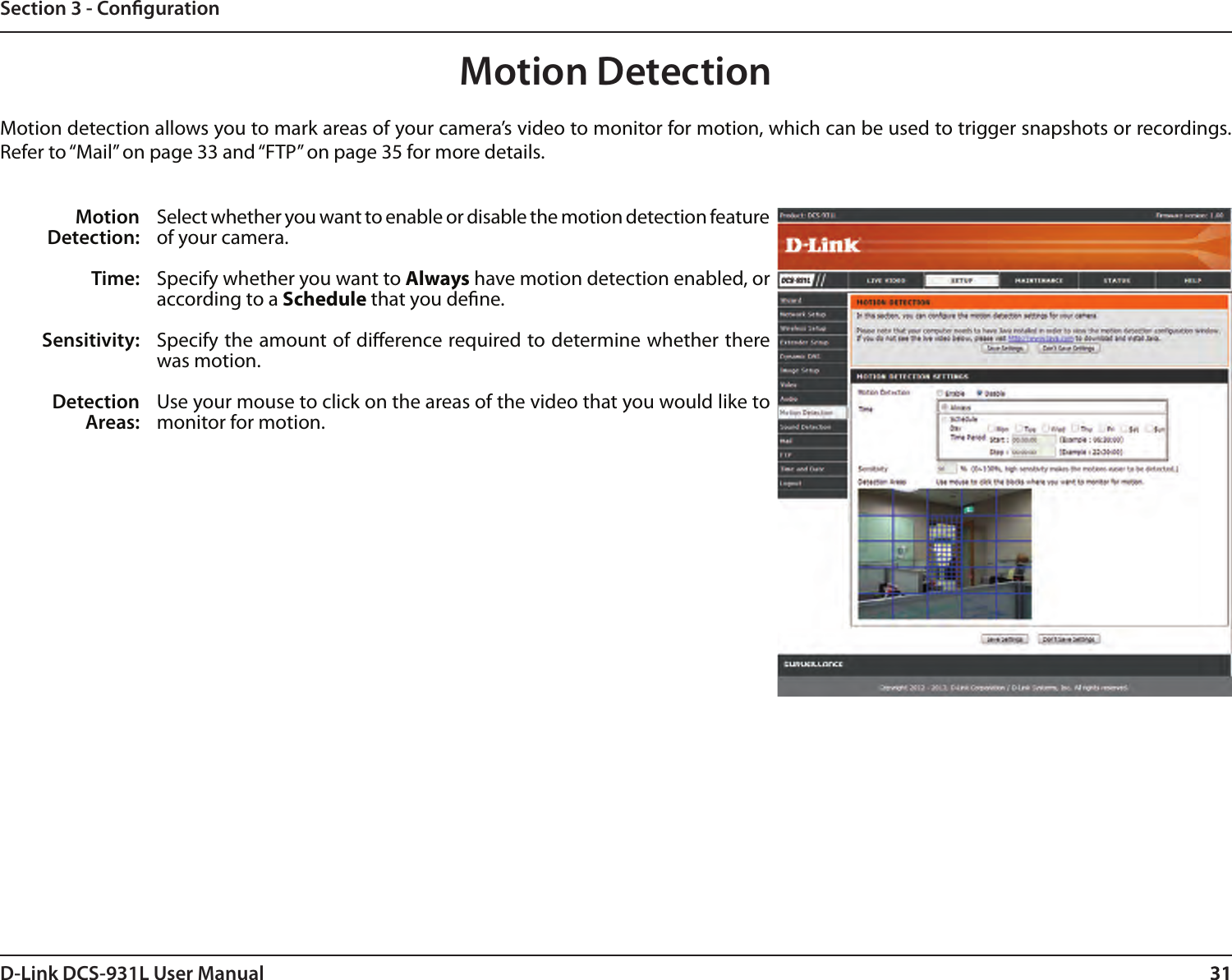 31D-Link DCS-931L User Manual 31Section 3 - CongurationMotion DetectionMotion detection allows you to mark areas of your camera’s video to monitor for motion, which can be used to trigger snapshots or recordings. Refer to “Mail” on page 33 and “FTP” on page 35 for more details.Motion Detection:Time:Sensitivity:Detection Areas:Select whether you want to enable or disable the motion detection feature of your camera.Specify whether you want to Always have motion detection enabled, or according to a Schedule that you dene.Specify the amount of dierence required to determine whether there was motion.Use your mouse to click on the areas of the video that you would like to monitor for motion. 