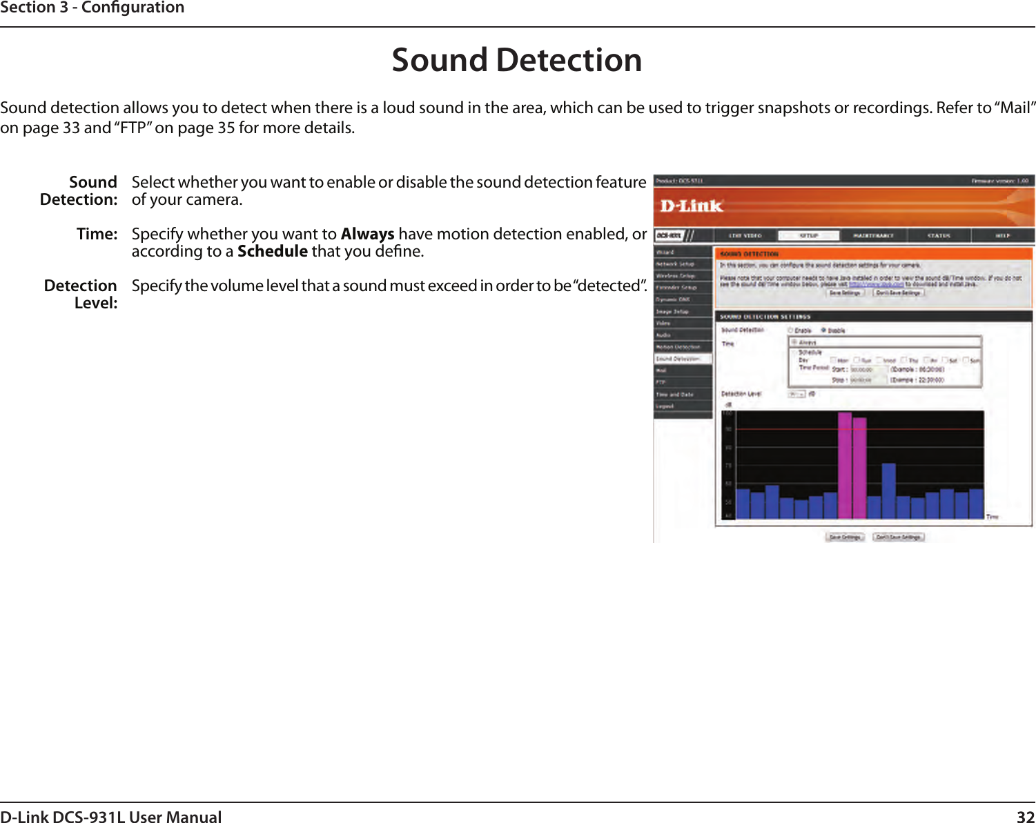 32D-Link DCS-931L User Manual 32Section 3 - CongurationSound DetectionSound detection allows you to detect when there is a loud sound in the area, which can be used to trigger snapshots or recordings. Refer to “Mail” on page 33 and “FTP” on page 35 for more details.Sound Detection:Time:Detection Level:Select whether you want to enable or disable the sound detection feature of your camera.Specify whether you want to Always have motion detection enabled, or according to a Schedule that you dene.Specify the volume level that a sound must exceed in order to be “detected”.