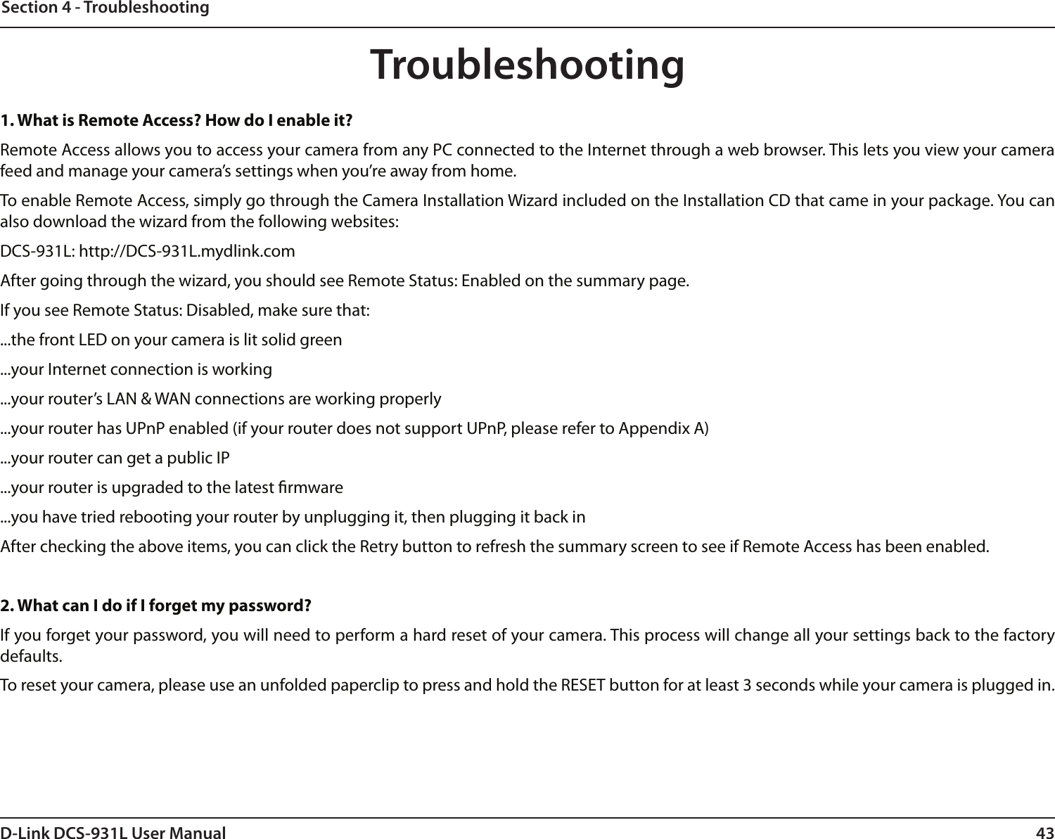 43D-Link DCS-931L User ManualSection 4 - TroubleshootingTroubleshooting1. What is Remote Access? How do I enable it?Remote Access allows you to access your camera from any PC connected to the Internet through a web browser. This lets you view your camera feed and manage your camera’s settings when you’re away from home. To enable Remote Access, simply go through the Camera Installation Wizard included on the Installation CD that came in your package. You can also download the wizard from the following websites:DCS-931L: http://DCS-931L.mydlink.comAfter going through the wizard, you should see Remote Status: Enabled on the summary page.If you see Remote Status: Disabled, make sure that:...the front LED on your camera is lit solid green...your Internet connection is working...your router’s LAN &amp; WAN connections are working properly...your router has UPnP enabled (if your router does not support UPnP, please refer to Appendix A)...your router can get a public IP...your router is upgraded to the latest rmware...you have tried rebooting your router by unplugging it, then plugging it back inAfter checking the above items, you can click the Retry button to refresh the summary screen to see if Remote Access has been enabled.2. What can I do if I forget my password?If you forget your password, you will need to perform a hard reset of your camera. This process will change all your settings back to the factory defaults.To reset your camera, please use an unfolded paperclip to press and hold the RESET button for at least 3 seconds while your camera is plugged in.