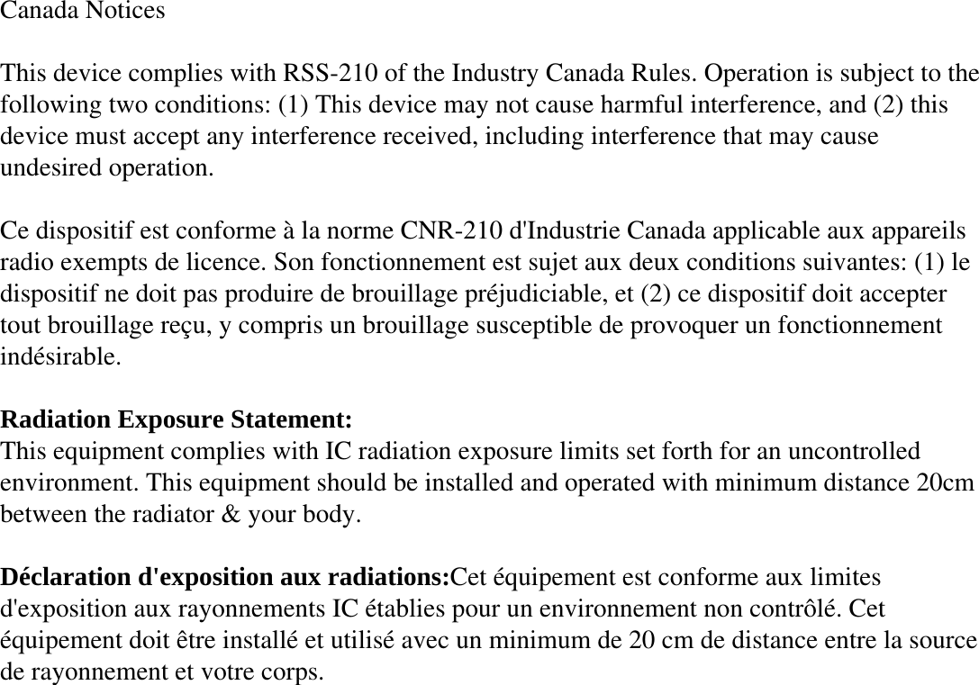 Canada Notices  This device complies with RSS-210 of the Industry Canada Rules. Operation is subject to the following two conditions: (1) This device may not cause harmful interference, and (2) this device must accept any interference received, including interference that may cause undesired operation.  Ce dispositif est conforme à la norme CNR-210 d&apos;Industrie Canada applicable aux appareils radio exempts de licence. Son fonctionnement est sujet aux deux conditions suivantes: (1) le dispositif ne doit pas produire de brouillage préjudiciable, et (2) ce dispositif doit accepter tout brouillage reçu, y compris un brouillage susceptible de provoquer un fonctionnement indésirable.   Radiation Exposure Statement: This equipment complies with IC radiation exposure limits set forth for an uncontrolled environment. This equipment should be installed and operated with minimum distance 20cm between the radiator &amp; your body.  Déclaration d&apos;exposition aux radiations:Cet équipement est conforme aux limites d&apos;exposition aux rayonnements IC établies pour un environnement non contrôlé. Cet équipement doit être installé et utilisé avec un minimum de 20 cm de distance entre la source de rayonnement et votre corps. 