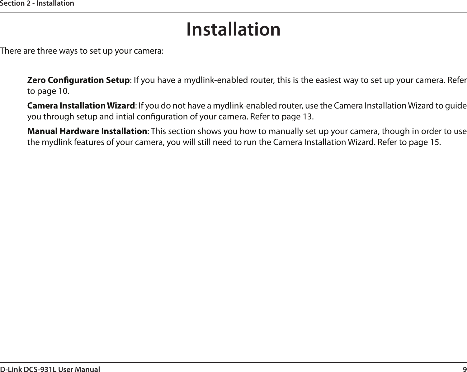 9D-Link DCS-931L User ManualSection 2 - InstallationThere are three ways to set up your camera:Zero Conguration Setup: If you have a mydlink-enabled router, this is the easiest way to set up your camera. Refer to page 10.Camera Installation Wizard: If you do not have a mydlink-enabled router, use the Camera Installation Wizard to guide you through setup and intial conguration of your camera. Refer to page 13.Manual Hardware Installation: This section shows you how to manually set up your camera, though in order to use the mydlink features of your camera, you will still need to run the Camera Installation Wizard. Refer to page 15.Installation