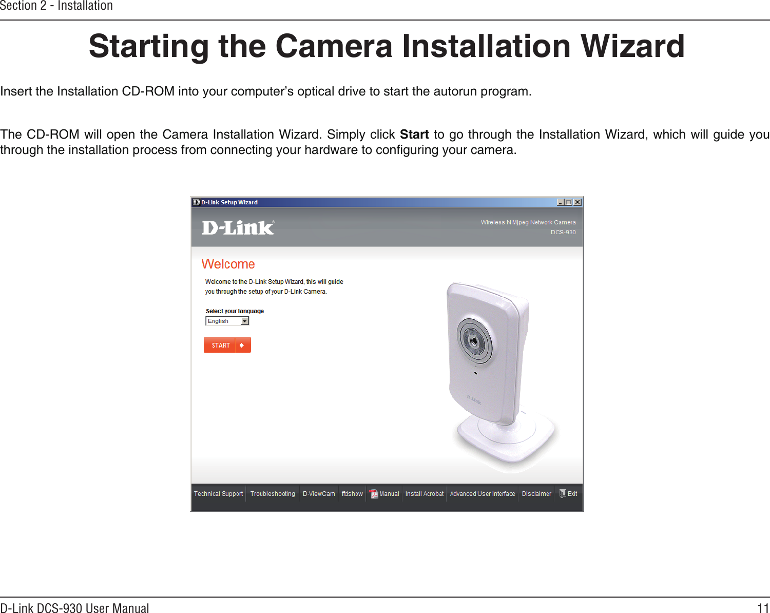 11D-Link DCS-930 User ManualSection 2 - InstallationInsert the Installation CD-ROM into your computer’s optical drive to start the autorun program. The CD-ROM will open the Camera Installation Wizard. Simply click Start to go through the Installation Wizard, which will guide you through the installation process from connecting your hardware to conguring your camera.Starting the Camera Installation Wizard
