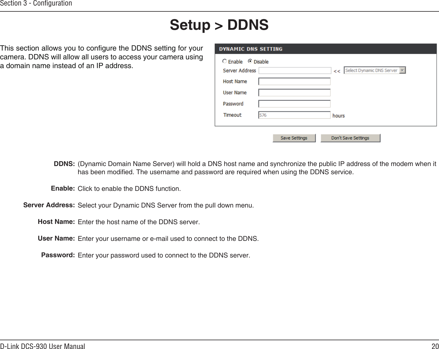 20D-Link DCS-930 User ManualSection 3 - Conﬁguration(Dynamic Domain Name Server) will hold a DNS host name and synchronize the public IP address of the modem when it has been modied. The username and password are required when using the DDNS service.Click to enable the DDNS function.Select your Dynamic DNS Server from the pull down menu.Enter the host name of the DDNS server.Enter your username or e-mail used to connect to the DDNS.Enter your password used to connect to the DDNS server.DDNS: Enable:Server Address: Host Name:User Name:Password:Setup &gt; DDNS This section allows you to congure the DDNS setting for your camera. DDNS will allow all users to access your camera using a domain name instead of an IP address.