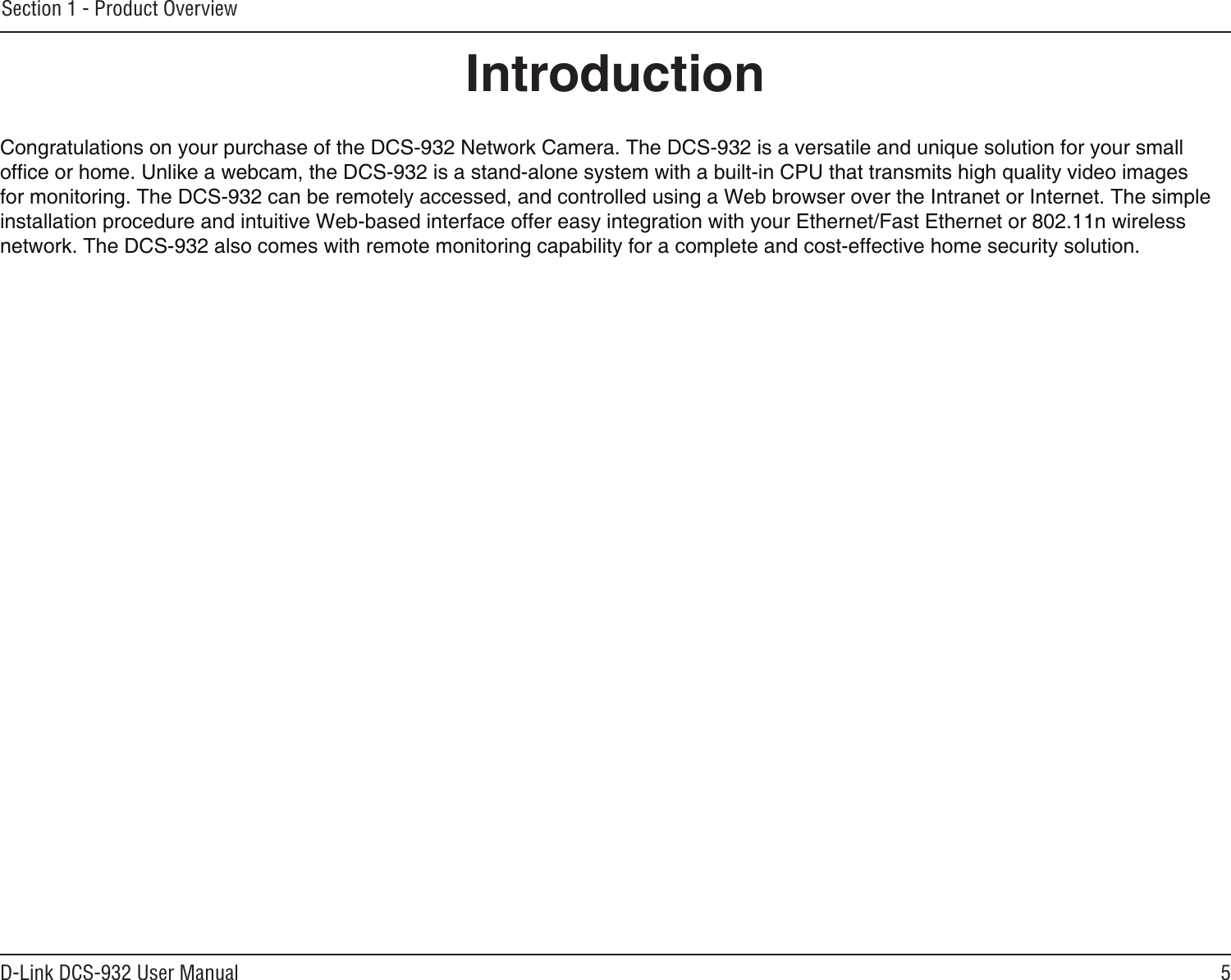 5D-Link DCS-932 User ManualSection 1 - Product OverviewIntroductionCongratulations on your purchase of the DCS-932 Network Camera. The DCS-932 is a versatile and unique solution for your small ofce or home. Unlike a webcam, the DCS-932 is a stand-alone system with a built-in CPU that transmits high quality video images for monitoring. The DCS-932 can be remotely accessed, and controlled using a Web browser over the Intranet or Internet. The simple installation procedure and intuitive Web-based interface offer easy integration with your Ethernet/Fast Ethernet or 802.11n wireless network. The DCS-932 also comes with remote monitoring capability for a complete and cost-effective home security solution.