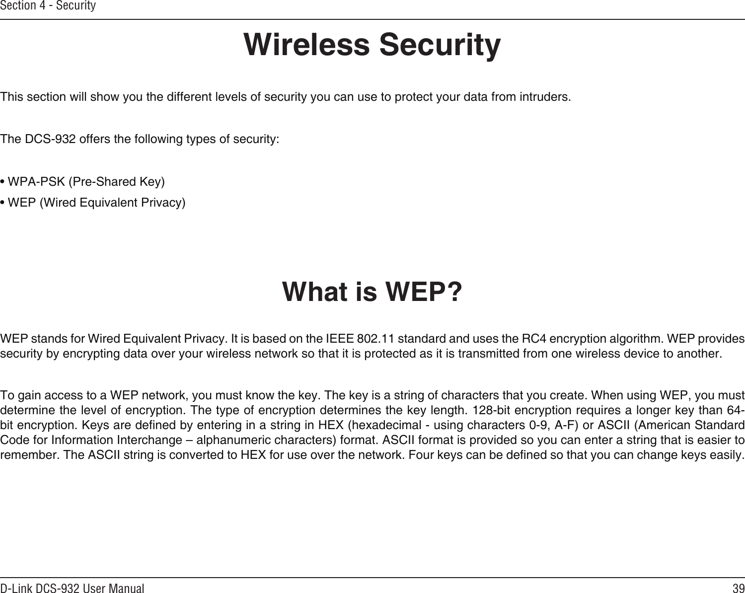 39D-Link DCS-932 User ManualSection 4 - SecurityWireless SecurityThis section will show you the different levels of security you can use to protect your data from intruders.The DCS-932 offers the following types of security:• WPA-PSK (Pre-Shared Key)• WEP (Wired Equivalent Privacy)What is WEP?WEP stands for Wired Equivalent Privacy. It is based on the IEEE 802.11 standard and uses the RC4 encryption algorithm. WEP provides security by encrypting data over your wireless network so that it is protected as it is transmitted from one wireless device to another.To gain access to a WEP network, you must know the key. The key is a string of characters that you create. When using WEP, you must determine the level of encryption. The type of encryption determines the key length. 128-bit encryption requires a longer key than 64-bit encryption. Keys are dened by entering in a string in HEX (hexadecimal - using characters 0-9, A-F) or ASCII (American Standard Code for Information Interchange – alphanumeric characters) format. ASCII format is provided so you can enter a string that is easier to remember. The ASCII string is converted to HEX for use over the network. Four keys can be dened so that you can change keys easily.