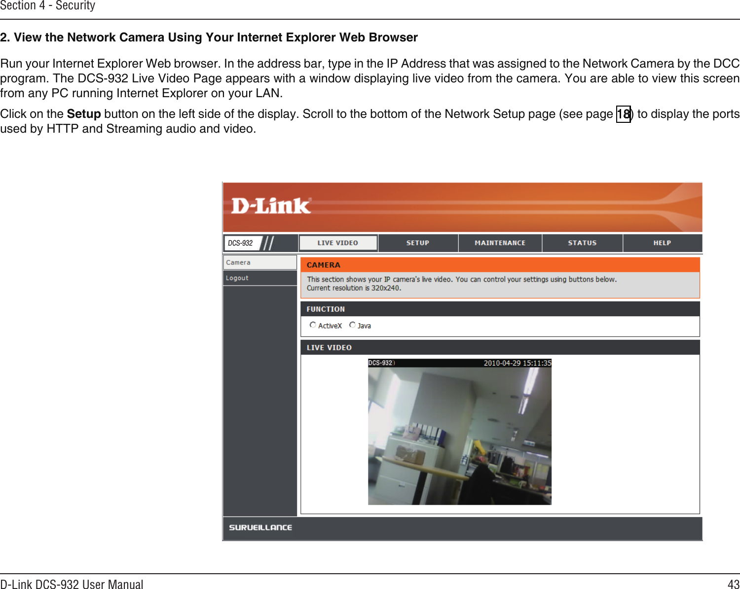 43D-Link DCS-932 User ManualSection 4 - SecurityRun your Internet Explorer Web browser. In the address bar, type in the IP Address that was assigned to the Network Camera by the DCC program. The DCS-932 Live Video Page appears with a window displaying live video from the camera. You are able to view this screen from any PC running Internet Explorer on your LAN.Click on the Setup button on the left side of the display. Scroll to the bottom of the Network Setup page (see page 18) to display the ports used by HTTP and Streaming audio and video.2. View the Network Camera Using Your Internet Explorer Web BrowserDCS-932DCS-932