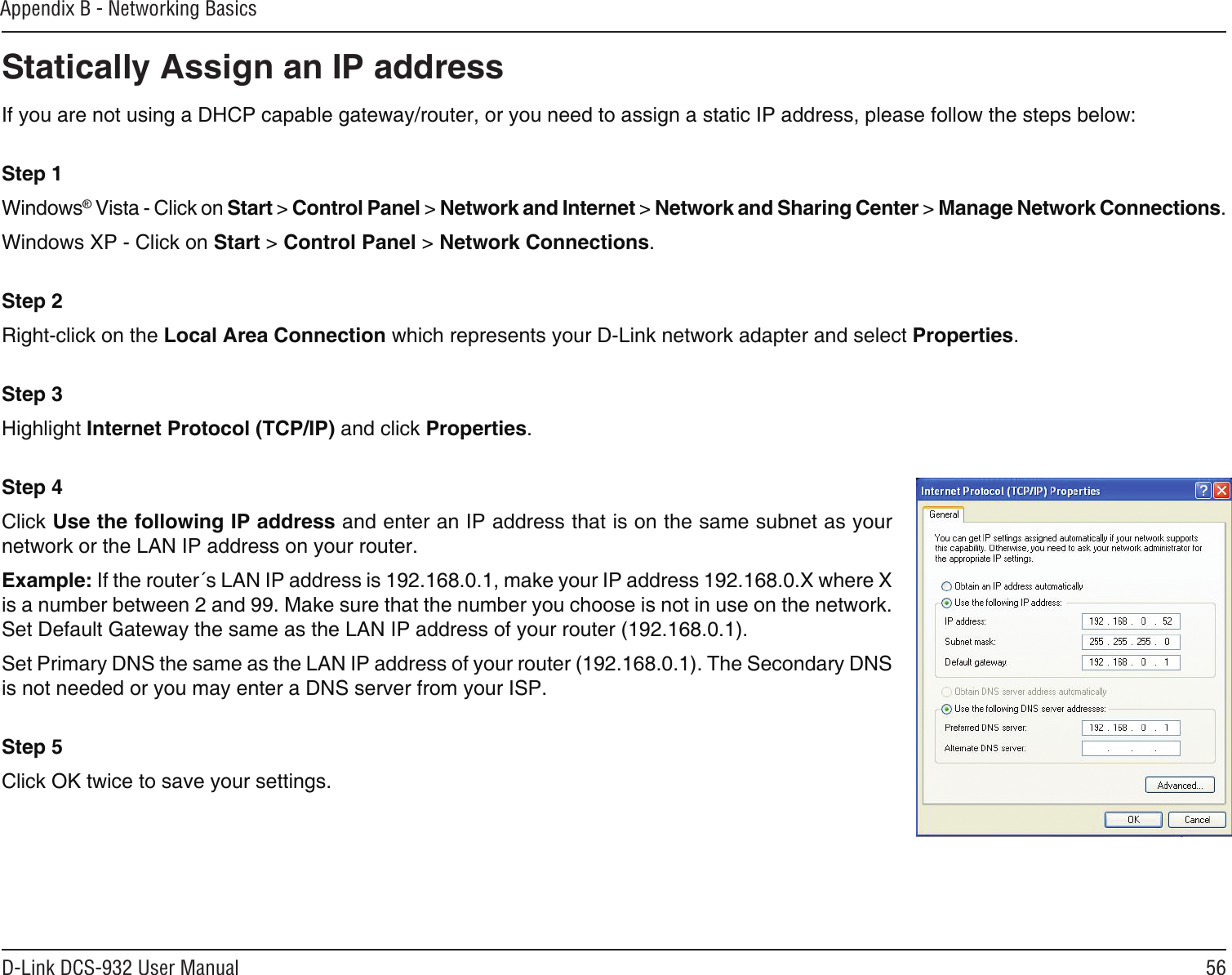 56D-Link DCS-932 User ManualAppendix B - Networking BasicsStatically Assign an IP addressIf you are not using a DHCP capable gateway/router, or you need to assign a static IP address, please follow the steps below: Step 1Windows® Vista - Click on Start &gt; Control Panel &gt; Network and Internet &gt; Network and Sharing Center &gt; Manage Network Connections. Windows XP - Click on Start &gt; Control Panel &gt; Network Connections. Step 2Right-click on the Local Area Connection which represents your D-Link network adapter and select Properties. Step 3Highlight Internet Protocol (TCP/IP) and click Properties. Step 4Click Use the following IP address and enter an IP address that is on the same subnet as your network or the LAN IP address on your router. Example: If the router´s LAN IP address is 192.168.0.1, make your IP address 192.168.0.X where X is a number between 2 and 99. Make sure that the number you choose is not in use on the network. Set Default Gateway the same as the LAN IP address of your router (192.168.0.1). Set Primary DNS the same as the LAN IP address of your router (192.168.0.1). The Secondary DNS is not needed or you may enter a DNS server from your ISP. Step 5Click OK twice to save your settings.