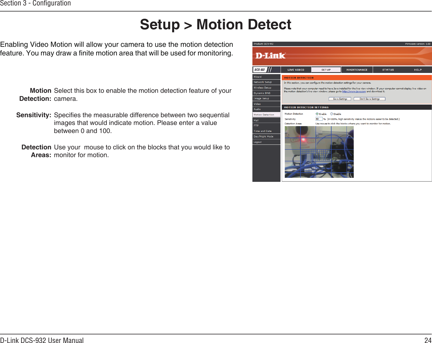 24D-Link DCS-932 User ManualSection 3 - ConﬁgurationSetup &gt; Motion DetectEnabling Video Motion will allow your camera to use the motion detection feature. You may draw a nite motion area that will be used for monitoring.Motion Detection:Sensitivity:  Detection Areas:Select this box to enable the motion detection feature of your camera.Species the measurable difference between two sequential images that would indicate motion. Please enter a value between 0 and 100.Use your  mouse to click on the blocks that you would like to monitor for motion. 