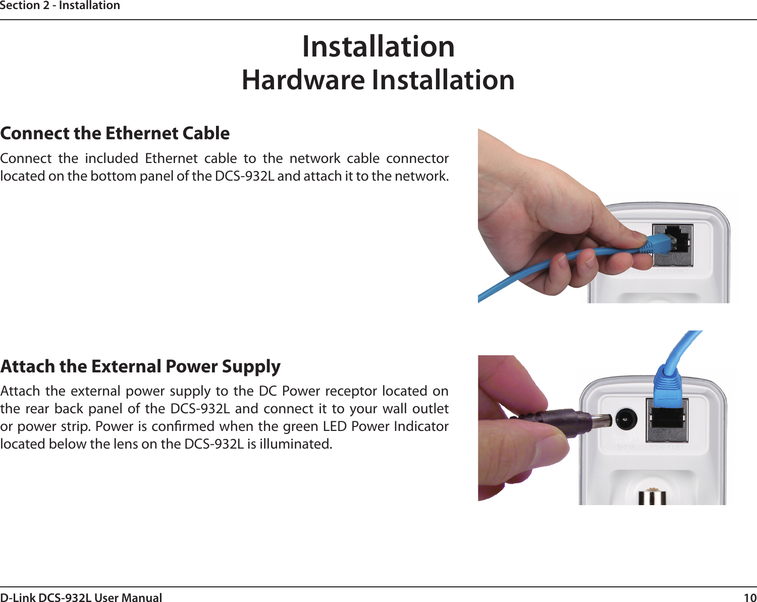 10D-Link DCS-932L User ManualSection 2 - InstallationHardware InstallationConnect the Ethernet CableConnect  the  included  Ethernet  cable  to  the  network  cable  connector located on the bottom panel of the DCS-932L and attach it to the network. Attach the External Power SupplyAttach the  external  power supply  to the  DC  Power receptor  located on the  rear back  panel  of  the  DCS-932L  and  connect  it  to  your  wall  outlet or power strip. Power is conrmed when the green LED Power Indicator located below the lens on the DCS-932L is illuminated.Installation