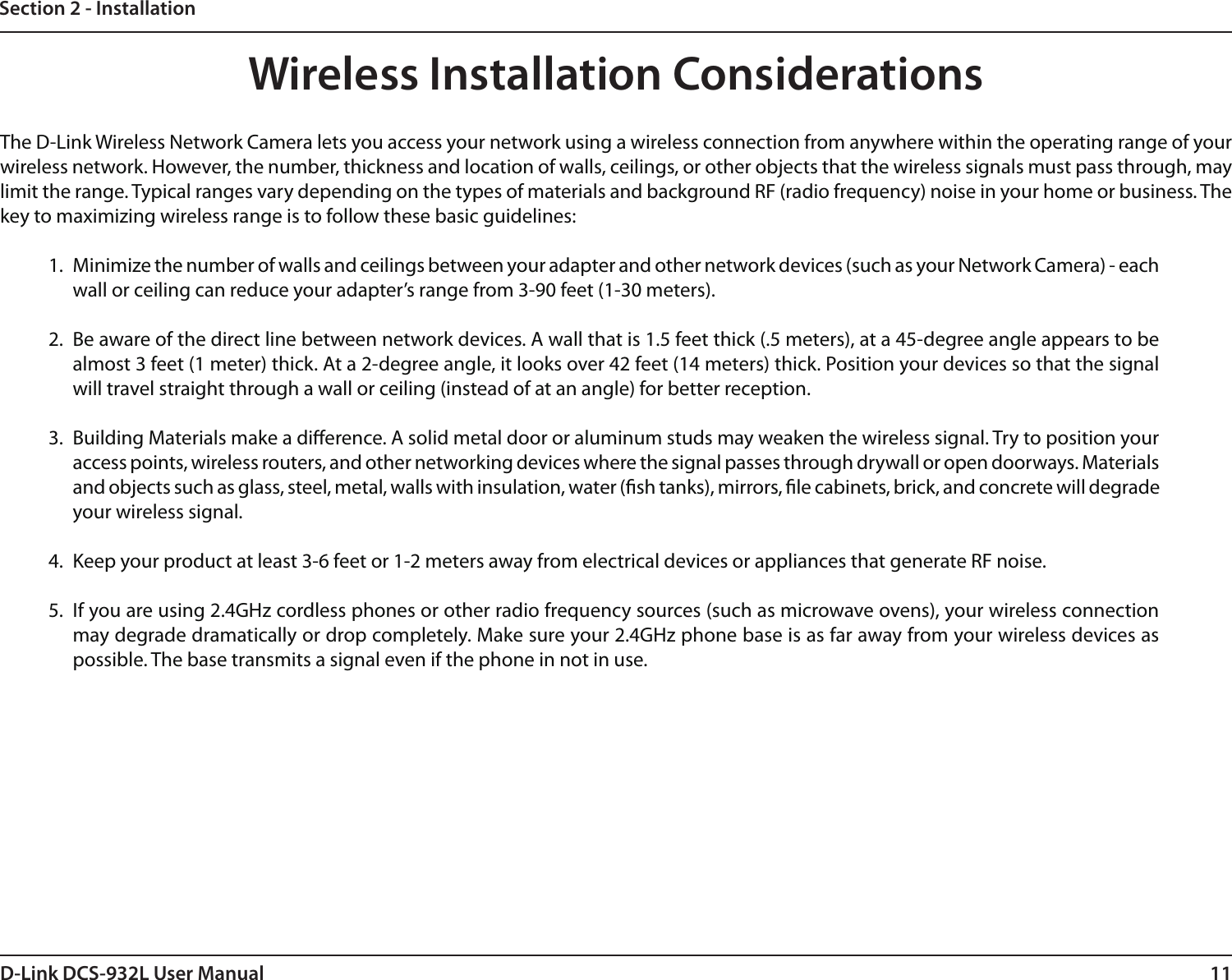 11D-Link DCS-932L User ManualSection 2 - InstallationWireless Installation ConsiderationsThe D-Link Wireless Network Camera lets you access your network using a wireless connection from anywhere within the operating range of your wireless network. However, the number, thickness and location of walls, ceilings, or other objects that the wireless signals must pass through, may limit the range. Typical ranges vary depending on the types of materials and background RF (radio frequency) noise in your home or business. The key to maximizing wireless range is to follow these basic guidelines:1.  Minimize the number of walls and ceilings between your adapter and other network devices (such as your Network Camera) - each wall or ceiling can reduce your adapter’s range from 3-90 feet (1-30 meters).2.  Be aware of the direct line between network devices. A wall that is 1.5 feet thick (.5 meters), at a 45-degree angle appears to be almost 3 feet (1 meter) thick. At a 2-degree angle, it looks over 42 feet (14 meters) thick. Position your devices so that the signal will travel straight through a wall or ceiling (instead of at an angle) for better reception.3.  Building Materials make a dierence. A solid metal door or aluminum studs may weaken the wireless signal. Try to position your access points, wireless routers, and other networking devices where the signal passes through drywall or open doorways. Materials and objects such as glass, steel, metal, walls with insulation, water (sh tanks), mirrors, le cabinets, brick, and concrete will degrade your wireless signal.4.  Keep your product at least 3-6 feet or 1-2 meters away from electrical devices or appliances that generate RF noise.5.  If you are using 2.4GHz cordless phones or other radio frequency sources (such as microwave ovens), your wireless connection may degrade dramatically or drop completely. Make sure your 2.4GHz phone base is as far away from your wireless devices as possible. The base transmits a signal even if the phone in not in use.