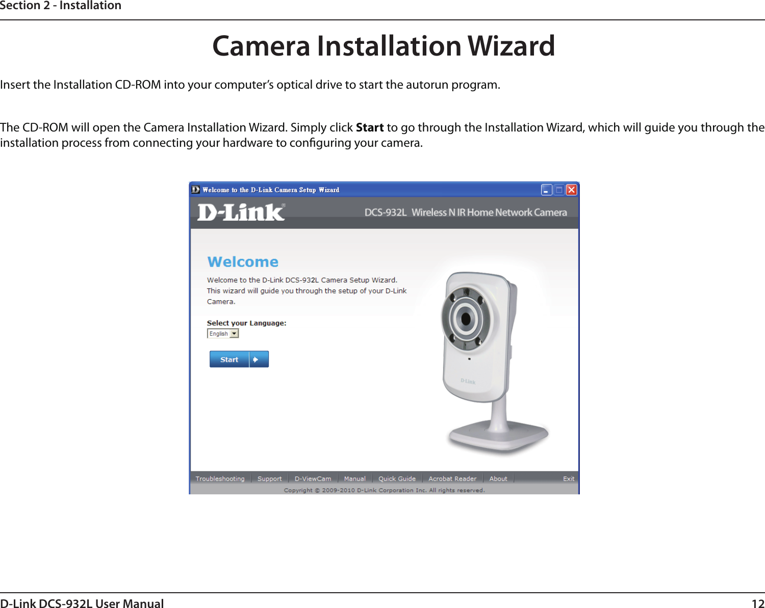 12D-Link DCS-932L User ManualSection 2 - InstallationInsert the Installation CD-ROM into your computer’s optical drive to start the autorun program. The CD-ROM will open the Camera Installation Wizard. Simply click Start to go through the Installation Wizard, which will guide you through the installation process from connecting your hardware to conguring your camera.Camera Installation Wizard
