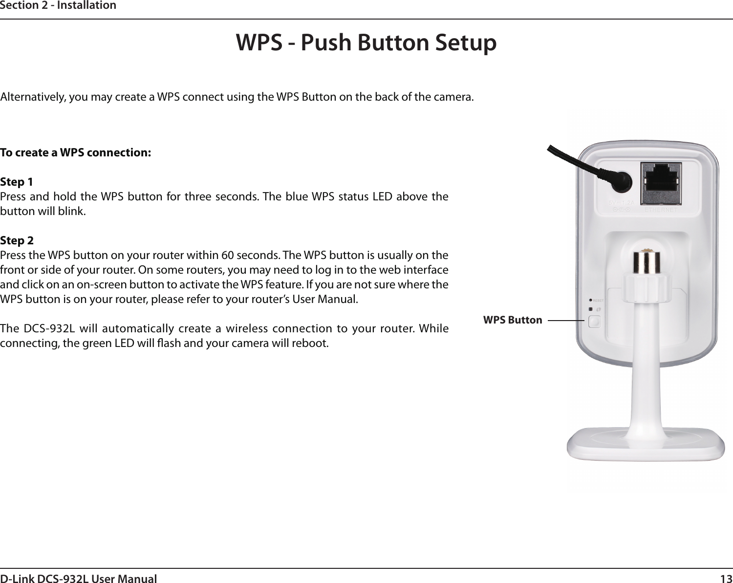 13D-Link DCS-932L User ManualSection 2 - InstallationTo create a WPS connection:Step 1Press and  hold the WPS button for three seconds. The blue WPS  status LED  above the button will blink.Step 2Press the WPS button on your router within 60 seconds. The WPS button is usually on the front or side of your router. On some routers, you may need to log in to the web interface and click on an on-screen button to activate the WPS feature. If you are not sure where the WPS button is on your router, please refer to your router’s User Manual.The DCS-932L  will automatically create a  wireless connection  to your router. While connecting, the green LED will ash and your camera will reboot.WPS - Push Button SetupWPS ButtonAlternatively, you may create a WPS connect using the WPS Button on the back of the camera.