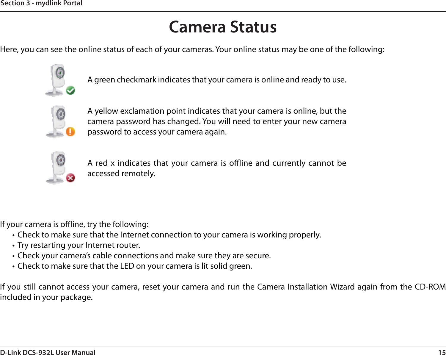 15D-Link DCS-932L User ManualSection 3 - mydlink PortalCamera StatusIf your camera is oine, try the following:• Check to make sure that the Internet connection to your camera is working properly.• Try restarting your Internet router.• Check your camera’s cable connections and make sure they are secure.• Check to make sure that the LED on your camera is lit solid green.If you still cannot access your camera, reset your camera and run the Camera Installation Wizard again from the CD-ROM included in your package.Here, you can see the online status of each of your cameras. Your online status may be one of the following:A green checkmark indicates that your camera is online and ready to use.A yellow exclamation point indicates that your camera is online, but the camera password has changed. You will need to enter your new camera password to access your camera again.A red x indicates that your camera is oine  and currently cannot be accessed remotely.