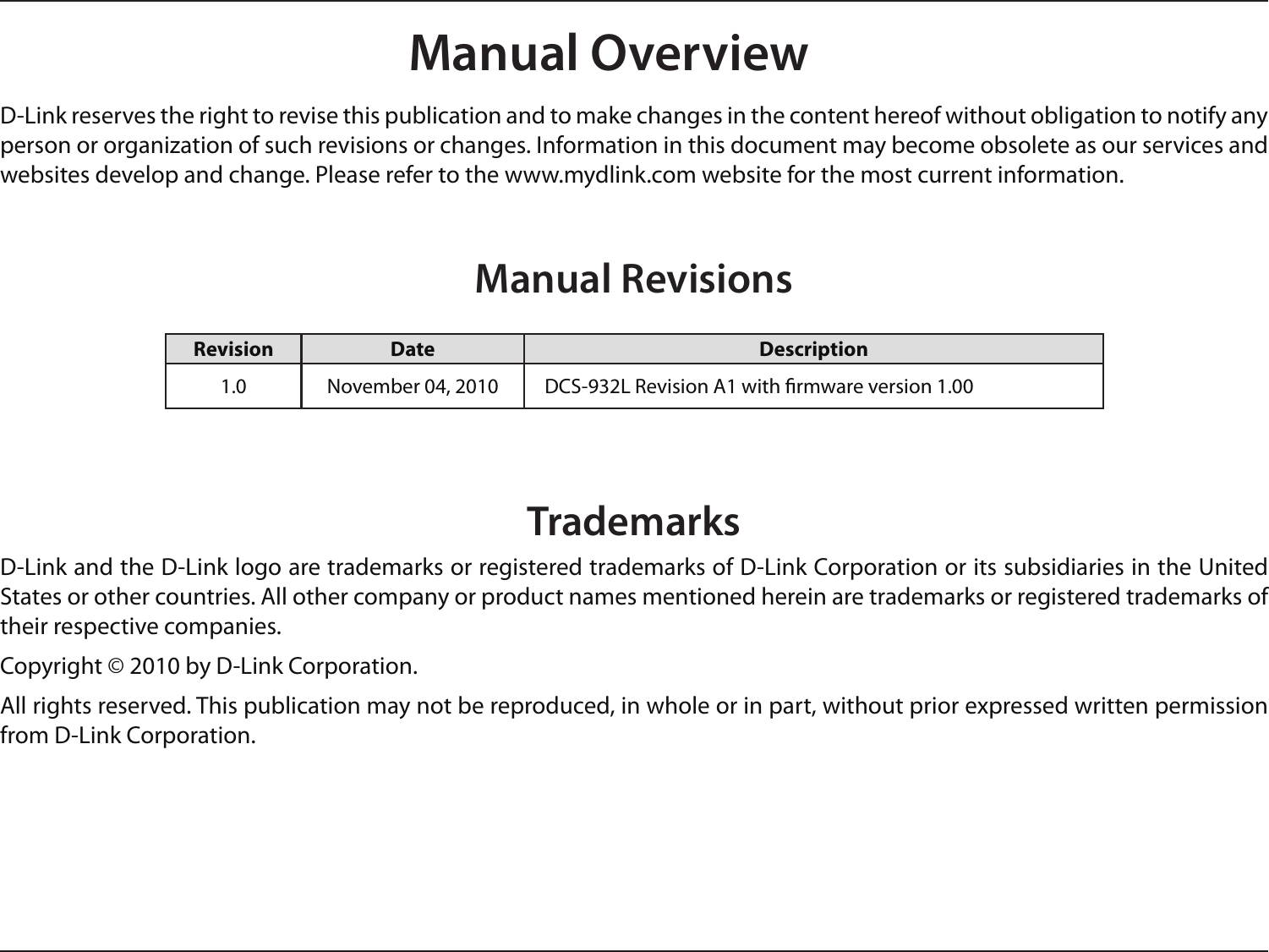 D-Link reserves the right to revise this publication and to make changes in the content hereof without obligation to notify any person or organization of such revisions or changes. Information in this document may become obsolete as our services and websites develop and change. Please refer to the www.mydlink.com website for the most current information.Manual RevisionsTrademarksD-Link and the D-Link logo are trademarks or registered trademarks of D-Link Corporation or its subsidiaries in the United States or other countries. All other company or product names mentioned herein are trademarks or registered trademarks of their respective companies.Copyright © 2010 by D-Link Corporation.All rights reserved. This publication may not be reproduced, in whole or in part, without prior expressed written permission from D-Link Corporation.Revision Date Description1.0 November 04, 2010    DCS-932L Revision A1 with rmware version 1.00Manual Overview