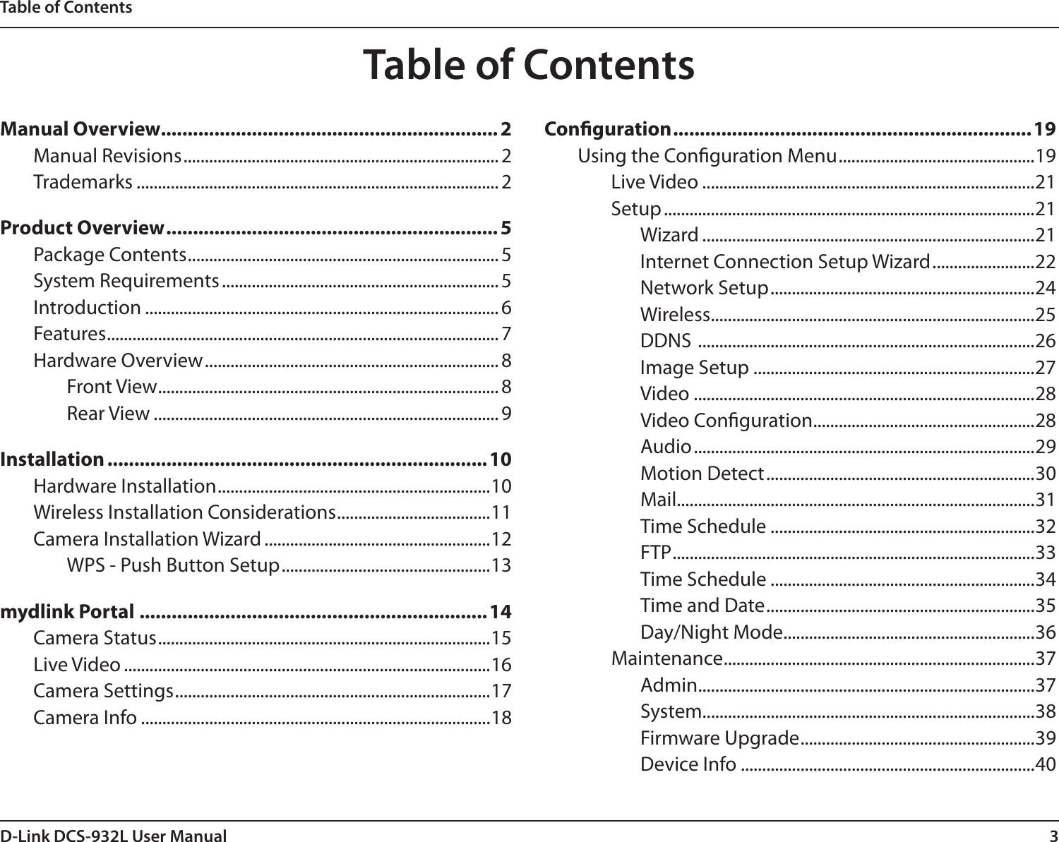 3D-Link DCS-932L User ManualTable of ContentsManual Overview............................................................... 2Manual Revisions .......................................................................... 2Trademarks ..................................................................................... 2Product Overview .............................................................. 5Package Contents ......................................................................... 5System Requirements ................................................................. 5Introduction ................................................................................... 6Features ............................................................................................7Hardware Overview ..................................................................... 8Front View ................................................................................8Rear View ................................................................................. 9Installation .......................................................................10Hardware Installation ................................................................10Wireless Installation Considerations ....................................11Camera Installation Wizard .....................................................12WPS - Push Button Setup .................................................13mydlink Portal .................................................................14Camera Status ..............................................................................15Live Video ......................................................................................16Camera Settings ..........................................................................17Camera Info ..................................................................................18Conguration ...................................................................19Using the Conguration Menu ..............................................19Live Video ..............................................................................21Setup .......................................................................................21Wizard ..............................................................................21Internet Connection Setup Wizard ........................22Network Setup ..............................................................24Wireless ............................................................................25DDNS  ...............................................................................26Image Setup ..................................................................27Video ................................................................................28Video Conguration ....................................................28Audio ................................................................................29Motion Detect ...............................................................30Mail....................................................................................31Time Schedule ..............................................................32FTP .....................................................................................33Time Schedule ..............................................................34Time and Date ...............................................................35Day/Night Mode ...........................................................36Maintenance .........................................................................37Admin ...............................................................................37System..............................................................................38Firmware Upgrade .......................................................39Device Info .....................................................................40Table of Contents
