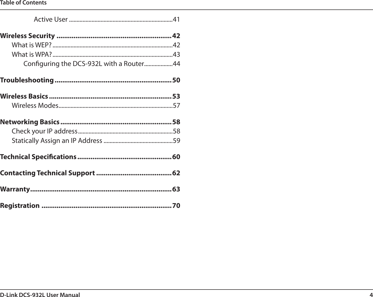 4D-Link DCS-932L User ManualTable of ContentsActive User .....................................................................41Wireless Security .............................................................42What is WEP? ................................................................................42What is WPA? ................................................................................43Conguring the DCS-932L with a Router ...................44Troubleshooting ..............................................................50Wireless Basics .................................................................53Wireless Modes ............................................................................57Networking Basics ...........................................................58Check your IP address ...............................................................58Statically Assign an IP Address ..............................................59Technical Specications ..................................................60Contacting Technical Support ........................................62Warranty ...........................................................................63Registration .....................................................................70
