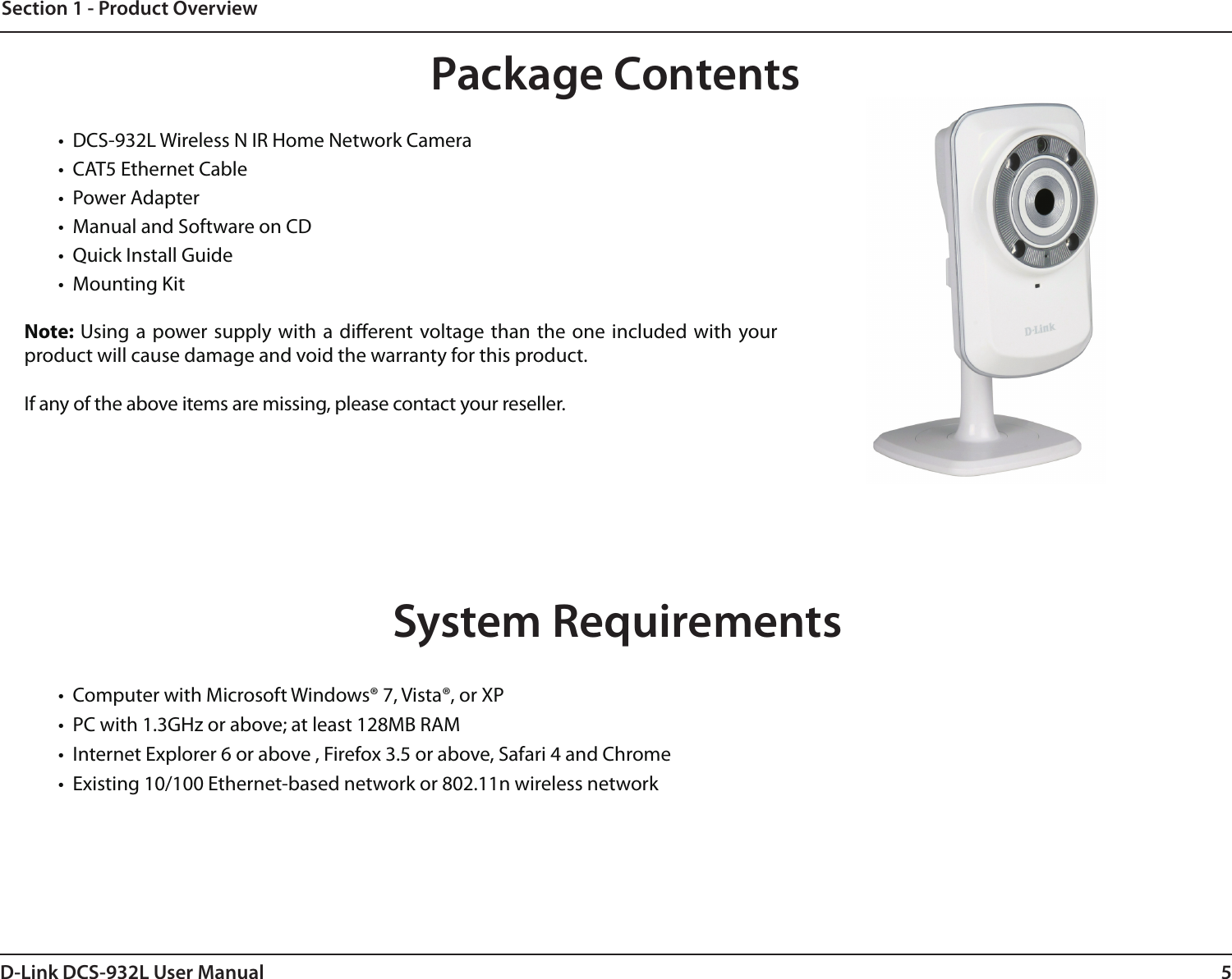 5D-Link DCS-932L User ManualSection 1 - Product Overview•  DCS-932L Wireless N IR Home Network Camera•  CAT5 Ethernet Cable•  Power Adapter•  Manual and Software on CD•  Quick Install Guide•  Mounting KitNote: Using a  power supply with a  dierent voltage than the  one included  with your product will cause damage and void the warranty for this product.If any of the above items are missing, please contact your reseller.System Requirements•  Computer with Microsoft Windows® 7, Vista®, or XP•  PC with 1.3GHz or above; at least 128MB RAM•  Internet Explorer 6 or above , Firefox 3.5 or above, Safari 4 and Chrome•  Existing 10/100 Ethernet-based network or 802.11n wireless networkProduct OverviewPackage Contents