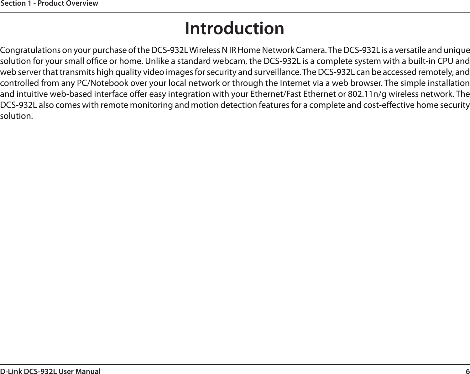 6D-Link DCS-932L User ManualSection 1 - Product OverviewIntroductionCongratulations on your purchase of the DCS-932L Wireless N IR Home Network Camera. The DCS-932L is a versatile and unique solution for your small oce or home. Unlike a standard webcam, the DCS-932L is a complete system with a built-in CPU and web server that transmits high quality video images for security and surveillance. The DCS-932L can be accessed remotely, and controlled from any PC/Notebook over your local network or through the Internet via a web browser. The simple installation and intuitive web-based interface oer easy integration with your Ethernet/Fast Ethernet or 802.11n/g wireless network. The DCS-932L also comes with remote monitoring and motion detection features for a complete and cost-eective home security solution.