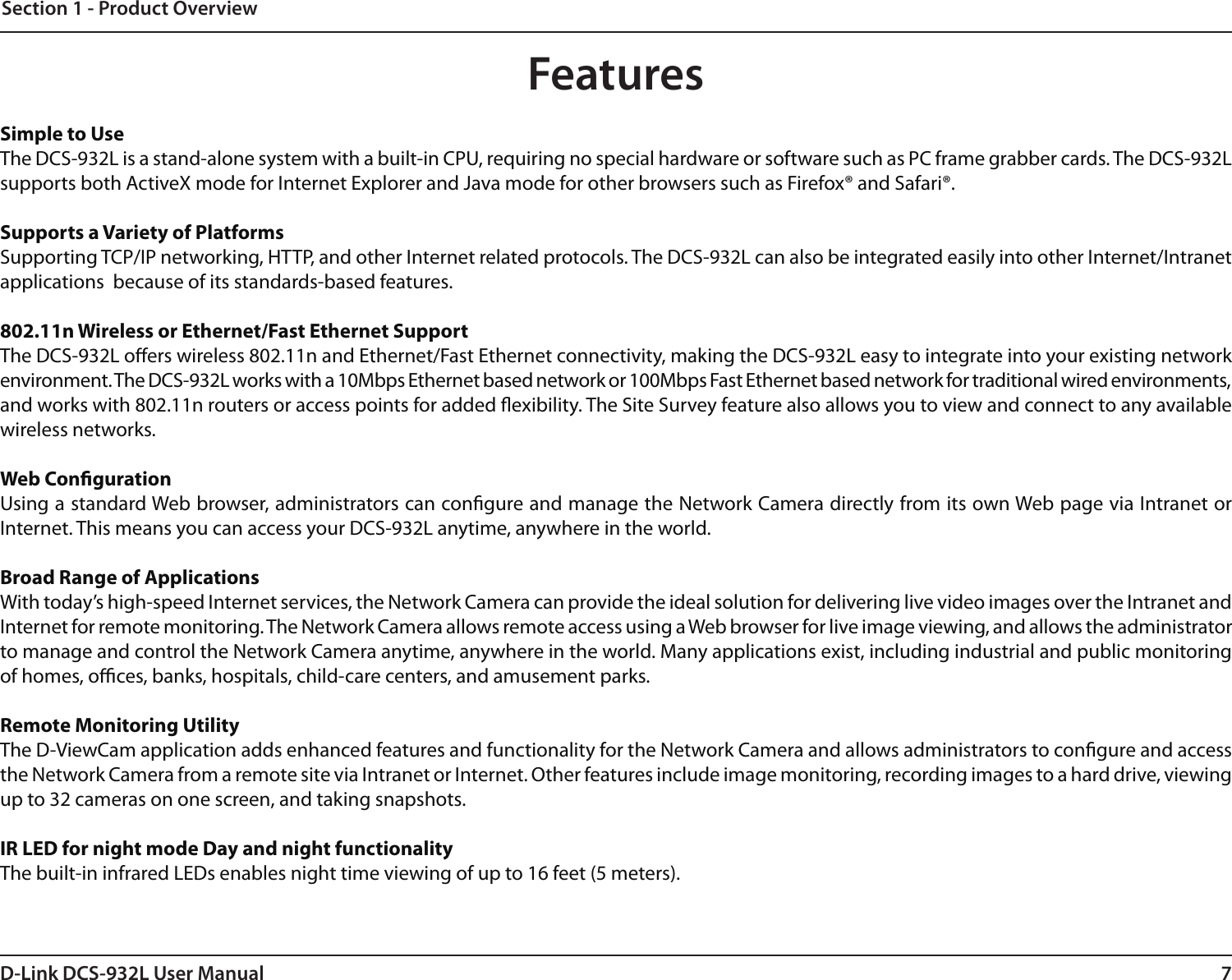 7D-Link DCS-932L User ManualSection 1 - Product OverviewSimple to UseThe DCS-932L is a stand-alone system with a built-in CPU, requiring no special hardware or software such as PC frame grabber cards. The DCS-932L supports both ActiveX mode for Internet Explorer and Java mode for other browsers such as Firefox® and Safari®.Supports a Variety of PlatformsSupporting TCP/IP networking, HTTP, and other Internet related protocols. The DCS-932L can also be integrated easily into other Internet/Intranet applications  because of its standards-based features.802.11n Wireless or Ethernet/Fast Ethernet SupportThe DCS-932L oers wireless 802.11n and Ethernet/Fast Ethernet connectivity, making the DCS-932L easy to integrate into your existing network environment. The DCS-932L works with a 10Mbps Ethernet based network or 100Mbps Fast Ethernet based network for traditional wired environments, and works with 802.11n routers or access points for added exibility. The Site Survey feature also allows you to view and connect to any available wireless networks.Web CongurationUsing a standard Web browser, administrators can congure and manage the Network Camera directly from its own Web page via Intranet or Internet. This means you can access your DCS-932L anytime, anywhere in the world.Broad Range of ApplicationsWith today’s high-speed Internet services, the Network Camera can provide the ideal solution for delivering live video images over the Intranet and Internet for remote monitoring. The Network Camera allows remote access using a Web browser for live image viewing, and allows the administrator to manage and control the Network Camera anytime, anywhere in the world. Many applications exist, including industrial and public monitoring of homes, oces, banks, hospitals, child-care centers, and amusement parks.Remote Monitoring UtilityThe D-ViewCam application adds enhanced features and functionality for the Network Camera and allows administrators to congure and access the Network Camera from a remote site via Intranet or Internet. Other features include image monitoring, recording images to a hard drive, viewing up to 32 cameras on one screen, and taking snapshots.IR LED for night mode Day and night functionalityThe built-in infrared LEDs enables night time viewing of up to 16 feet (5 meters).Features