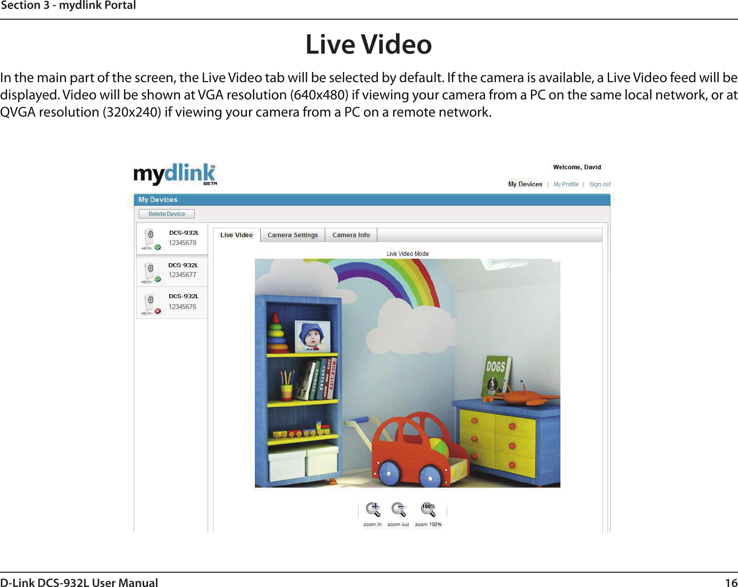 16D-Link DCS-932L User ManualSection 3 - mydlink PortalLive VideoIn the main part of the screen, the Live Video tab will be selected by default. If the camera is available, a Live Video feed will be displayed. Video will be shown at VGA resolution (640x480) if viewing your camera from a PC on the same local network, or at QVGA resolution (320x240) if viewing your camera from a PC on a remote network.
