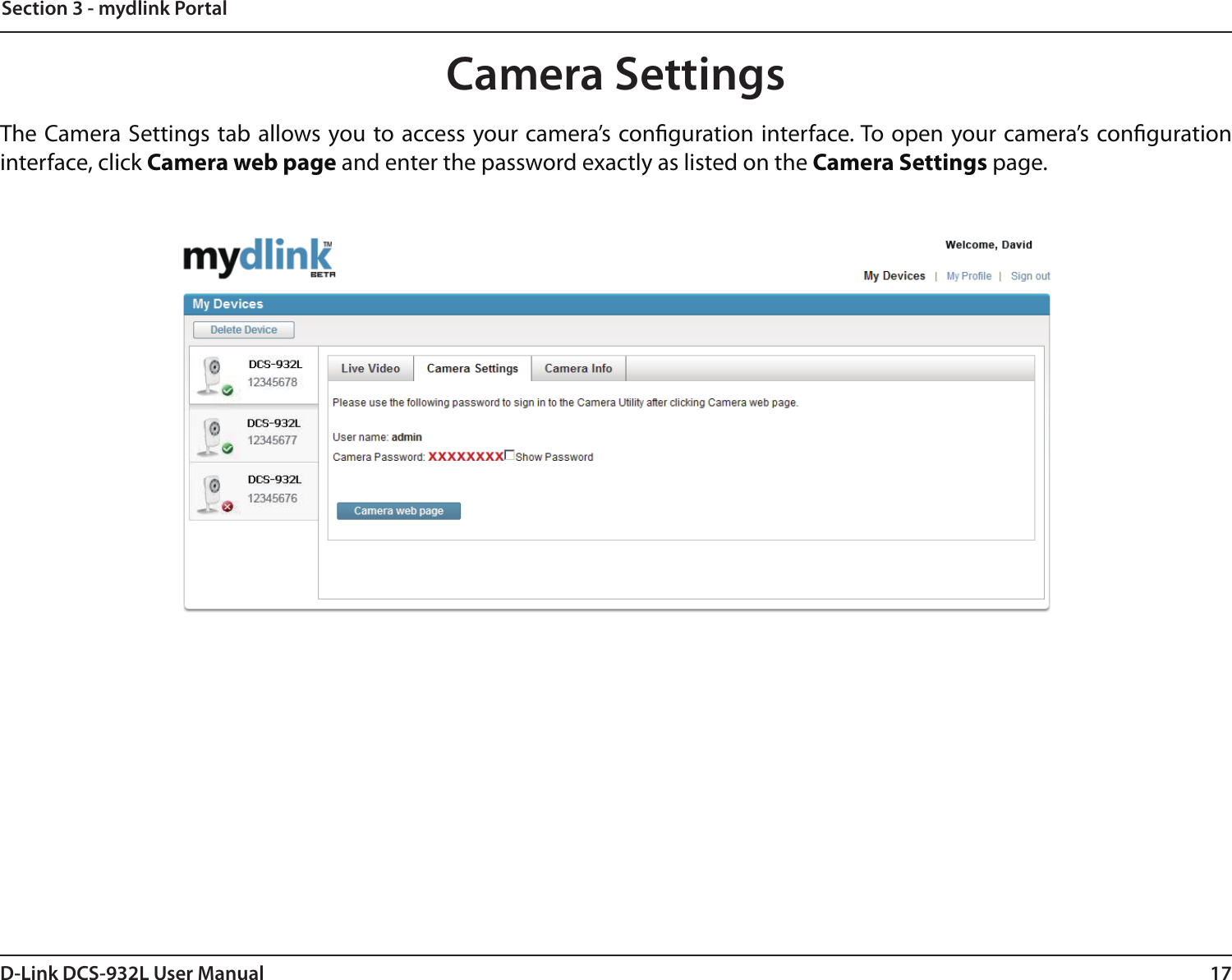 17D-Link DCS-932L User ManualSection 3 - mydlink PortalCamera SettingsThe Camera Settings tab allows you to access your camera’s conguration interface. To open your camera’s conguration interface, click Camera web page and enter the password exactly as listed on the Camera Settings page.