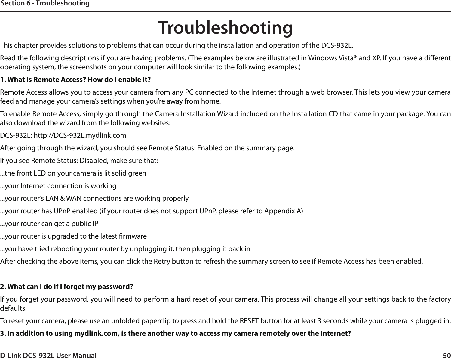 50D-Link DCS-932L User ManualSection 6 - TroubleshootingTroubleshootingThis chapter provides solutions to problems that can occur during the installation and operation of the DCS-932L.Read the following descriptions if you are having problems. (The examples below are illustrated in Windows Vista® and XP. If you have a dierent operating system, the screenshots on your computer will look similar to the following examples.)1. What is Remote Access? How do I enable it?Remote Access allows you to access your camera from any PC connected to the Internet through a web browser. This lets you view your camera feed and manage your camera’s settings when you’re away from home. To enable Remote Access, simply go through the Camera Installation Wizard included on the Installation CD that came in your package. You can also download the wizard from the following websites:DCS-932L: http://DCS-932L.mydlink.comAfter going through the wizard, you should see Remote Status: Enabled on the summary page.If you see Remote Status: Disabled, make sure that:...the front LED on your camera is lit solid green...your Internet connection is working...your router’s LAN &amp; WAN connections are working properly...your router has UPnP enabled (if your router does not support UPnP, please refer to Appendix A)...your router can get a public IP...your router is upgraded to the latest rmware...you have tried rebooting your router by unplugging it, then plugging it back inAfter checking the above items, you can click the Retry button to refresh the summary screen to see if Remote Access has been enabled.2. What can I do if I forget my password?If you forget your password, you will need to perform a hard reset of your camera. This process will change all your settings back to the factory defaults.To reset your camera, please use an unfolded paperclip to press and hold the RESET button for at least 3 seconds while your camera is plugged in.3. In addition to using mydlink.com, is there another way to access my camera remotely over the Internet?
