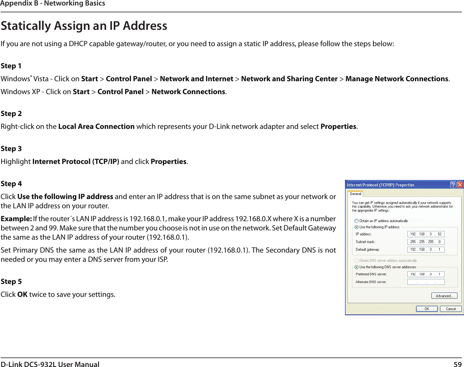 59D-Link DCS-932L User ManualAppendix B - Networking BasicsStatically Assign an IP AddressIf you are not using a DHCP capable gateway/router, or you need to assign a static IP address, please follow the steps below: Step 1Windows® Vista - Click on Start &gt; Control Panel &gt; Network and Internet &gt; Network and Sharing Center &gt; Manage Network Connections. Windows XP - Click on Start &gt; Control Panel &gt; Network Connections. Step 2Right-click on the Local Area Connection which represents your D-Link network adapter and select Properties. Step 3Highlight Internet Protocol (TCP/IP) and click Properties. Step 4Click Use the following IP address and enter an IP address that is on the same subnet as your network or the LAN IP address on your router. Example: If the router´s LAN IP address is 192.168.0.1, make your IP address 192.168.0.X where X is a number between 2 and 99. Make sure that the number you choose is not in use on the network. Set Default Gateway the same as the LAN IP address of your router (192.168.0.1). Set Primary DNS the same as the LAN IP address of your router (192.168.0.1). The Secondary DNS is not needed or you may enter a DNS server from your ISP. Step 5Click OK twice to save your settings.