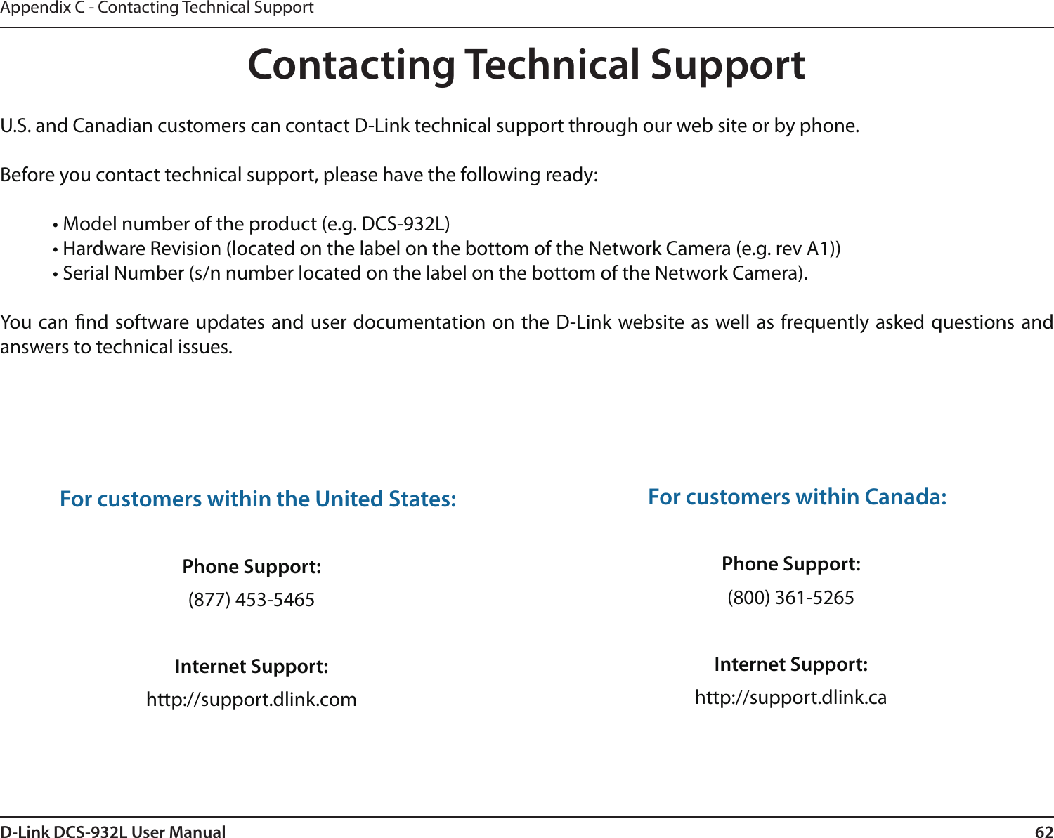 62D-Link DCS-932L User ManualAppendix C - Contacting Technical SupportContacting Technical SupportU.S. and Canadian customers can contact D-Link technical support through our web site or by phone.Before you contact technical support, please have the following ready:  • Model number of the product (e.g. DCS-932L)  • Hardware Revision (located on the label on the bottom of the Network Camera (e.g. rev A1))  • Serial Number (s/n number located on the label on the bottom of the Network Camera). You can nd software updates and user documentation on the D-Link website as well as frequently asked questions and answers to technical issues.For customers within the United States: Phone Support:(877) 453-5465Internet Support:http://support.dlink.com For customers within Canada: Phone Support:(800) 361-5265 Internet Support:http://support.dlink.ca 