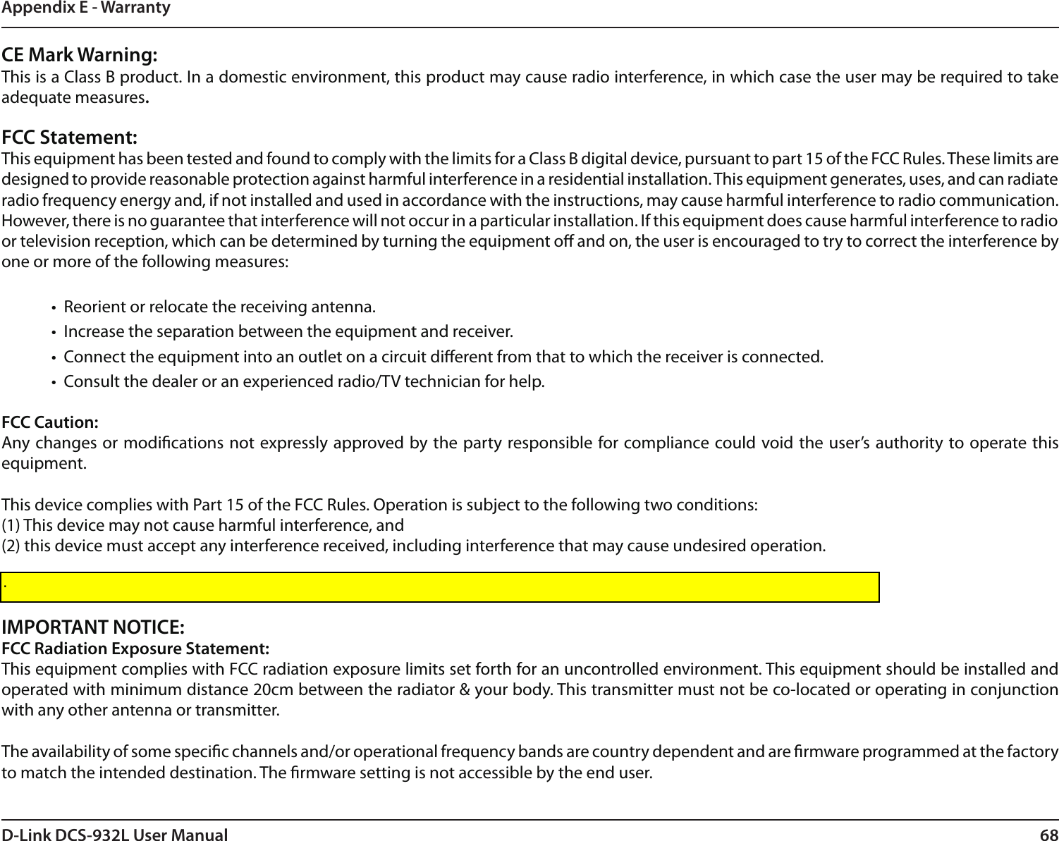 68D-Link DCS-932L User ManualAppendix E - WarrantyCE Mark Warning:This is a Class B product. In a domestic environment, this product may cause radio interference, in which case the user may be required to take adequate measures.FCC Statement:This equipment has been tested and found to comply with the limits for a Class B digital device, pursuant to part 15 of the FCC Rules. These limits are designed to provide reasonable protection against harmful interference in a residential installation. This equipment generates, uses, and can radiate radio frequency energy and, if not installed and used in accordance with the instructions, may cause harmful interference to radio communication. However, there is no guarantee that interference will not occur in a particular installation. If this equipment does cause harmful interference to radio or television reception, which can be determined by turning the equipment o and on, the user is encouraged to try to correct the interference by one or more of the following measures:•  Reorient or relocate the receiving antenna.•  Increase the separation between the equipment and receiver.•  Connect the equipment into an outlet on a circuit dierent from that to which the receiver is connected.•  Consult the dealer or an experienced radio/TV technician for help.FCC Caution: Any changes or modications not expressly approved by the party responsible for compliance could void the user’s authority to operate this equipment.This device complies with Part 15 of the FCC Rules. Operation is subject to the following two conditions:(1) This device may not cause harmful interference, and(2) this device must accept any interference received, including interference that may cause undesired operation.If this device is going to be operated in 5.15 ~ 5.25GHz frequency range, then it is restricted in indoor environment only.IMPORTANT NOTICE:FCC Radiation Exposure Statement:This equipment complies with FCC radiation exposure limits set forth for an uncontrolled environment. This equipment should be installed and operated with minimum distance 20cm between the radiator &amp; your body. This transmitter must not be co-located or operating in conjunction with any other antenna or transmitter.The availability of some specic channels and/or operational frequency bands are country dependent and are rmware programmed at the factory to match the intended destination. The rmware setting is not accessible by the end user..