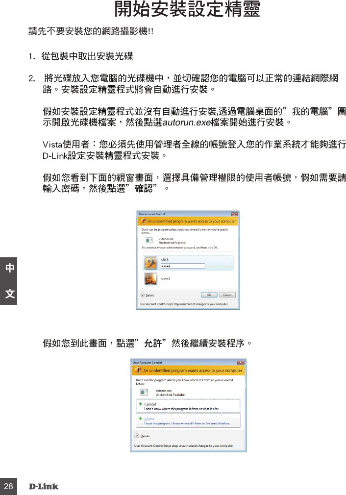 請先不要安裝您的網路攝影機!!1.  從包裝中取出安裝光碟 2.   將光碟放入您電腦的光碟機中，並切確認您的電腦可以正常的連結網際網路。安裝設定精靈程式將會自動進行安裝。假如安裝設定精靈程式並沒有自動進行安裝,透過電腦桌面的”我的電腦”圖示開啟光碟機檔案，然後點選檔案開始進行安裝。Vista使用者：您必須先使用管理者全線的帳號登入您的作業系統才能夠進行D-Link設定安裝精靈程式安裝。假如您看到下面的視窗畫面，選擇具備管理權限的使用者帳號，假如需要請輸入密碼，然後點選”確認”。開始安裝設定精靈假如您到此畫面，點選”允許”然後繼續安裝程序。    