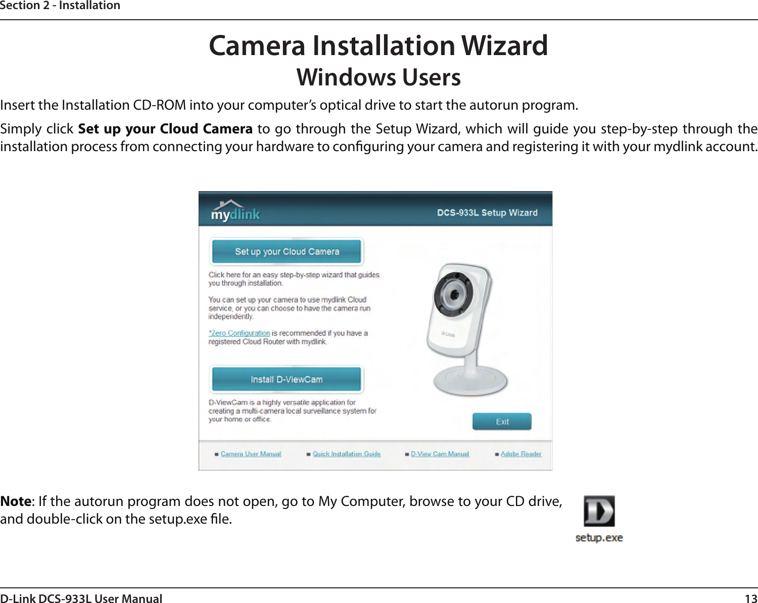 13D-Link DCS-933L User ManualSection 2 - InstallationCamera Installation WizardWindows UsersNote: If the autorun program does not open, go to My Computer, browse to your CD drive, and double-click on the setup.exe le.Insert the Installation CD-ROM into your computer’s optical drive to start the autorun program. Simply click Set up your Cloud Camera to go through the Setup Wizard, which will guide you step-by-step through the installation process from connecting your hardware to conguring your camera and registering it with your mydlink account.