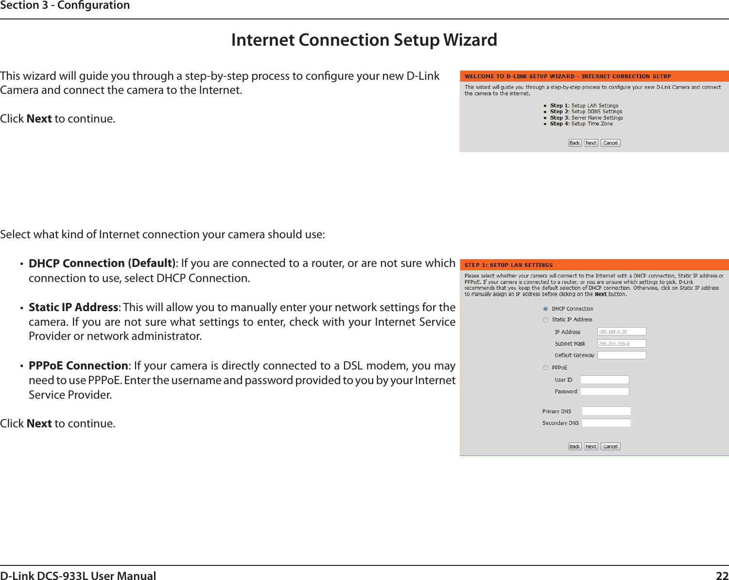 22D-Link DCS-933L User Manual 22Section 3 - CongurationInternet Connection Setup WizardThis wizard will guide you through a step-by-step process to congure your new D-Link Camera and connect the camera to the Internet. Click Next to continue.Select what kind of Internet connection your camera should use:•  DHCP Connection (Default): If you are connected to a router, or are not sure which connection to use, select DHCP Connection.•  Static IP Address: This will allow you to manually enter your network settings for the camera. If you are not sure what settings to enter, check with your Internet Service Provider or network administrator.•  PPPoE Connection: If your camera is directly connected to a DSL modem, you may need to use PPPoE. Enter the username and password provided to you by your Internet  Service Provider.Click Next to continue.