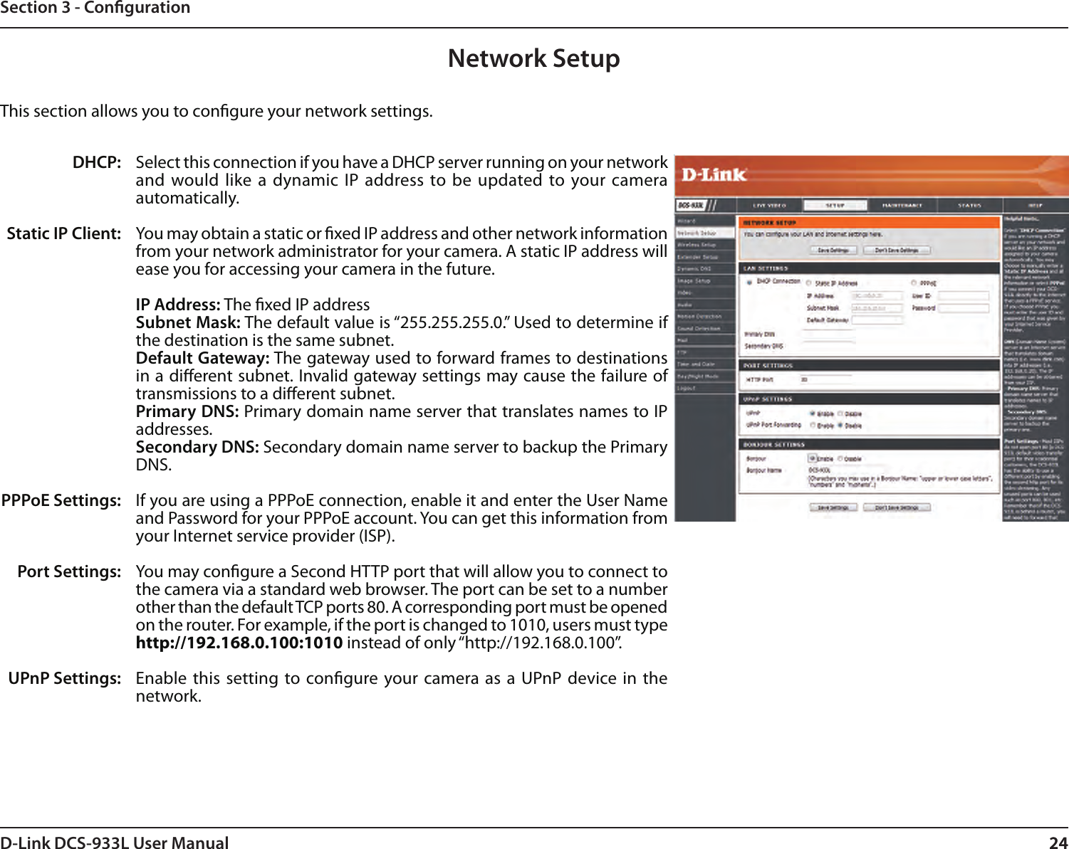 24D-Link DCS-933L User Manual 24Section 3 - CongurationNetwork SetupSelect this connection if you have a DHCP server running on your network and would like  a dynamic IP  address to be  updated to your camera automatically. You may obtain a static or xed IP address and other network information from your network administrator for your camera. A static IP address will ease you for accessing your camera in the future.IP Address: The xed IP addressSubnet Mask: The default value is “255.255.255.0.” Used to determine if the destination is the same subnet.Default Gateway: The gateway used to forward frames to destinations in a dierent subnet. Invalid gateway settings may cause the failure of transmissions to a dierent subnet.Primary DNS: Primary domain name server that translates names to IP addresses.Secondary DNS: Secondary domain name server to backup the Primary DNS.If you are using a PPPoE connection, enable it and enter the User Name and Password for your PPPoE account. You can get this information from your Internet service provider (ISP).You may congure a Second HTTP port that will allow you to connect to the camera via a standard web browser. The port can be set to a number other than the default TCP ports 80. A corresponding port must be opened on the router. For example, if the port is changed to 1010, users must type http://192.168.0.100:1010 instead of only “http://192.168.0.100”. Enable this  setting to  congure your camera as  a UPnP device in the network.DHCP:Static IP Client:PPPoE Settings:Port Settings:UPnP Settings:This section allows you to congure your network settings.