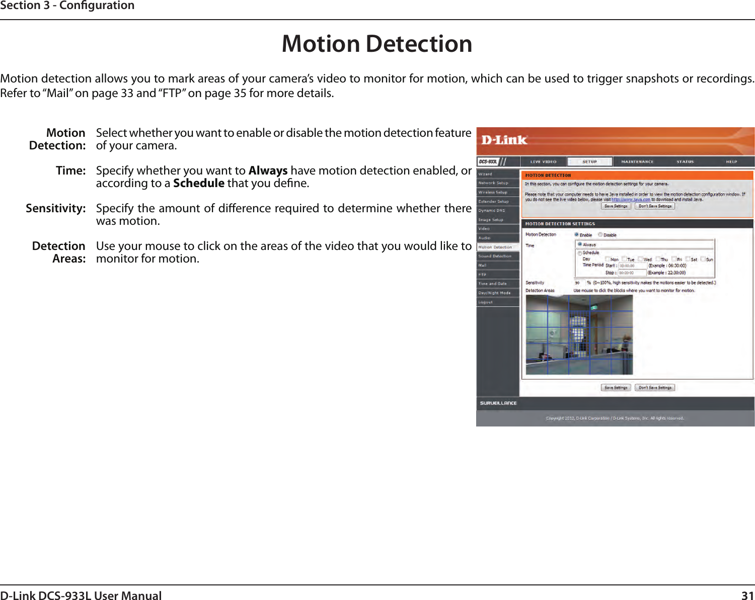 31D-Link DCS-933L User Manual 31Section 3 - CongurationMotion DetectionMotion detection allows you to mark areas of your camera’s video to monitor for motion, which can be used to trigger snapshots or recordings. Refer to “Mail” on page 33 and “FTP” on page 35 for more details.Motion Detection:Time:Sensitivity:Detection Areas:Select whether you want to enable or disable the motion detection feature of your camera.Specify whether you want to Always have motion detection enabled, or according to a Schedule that you dene.Specify the amount of dierence required to determine whether there was motion.Use your mouse to click on the areas of the video that you would like to monitor for motion. 