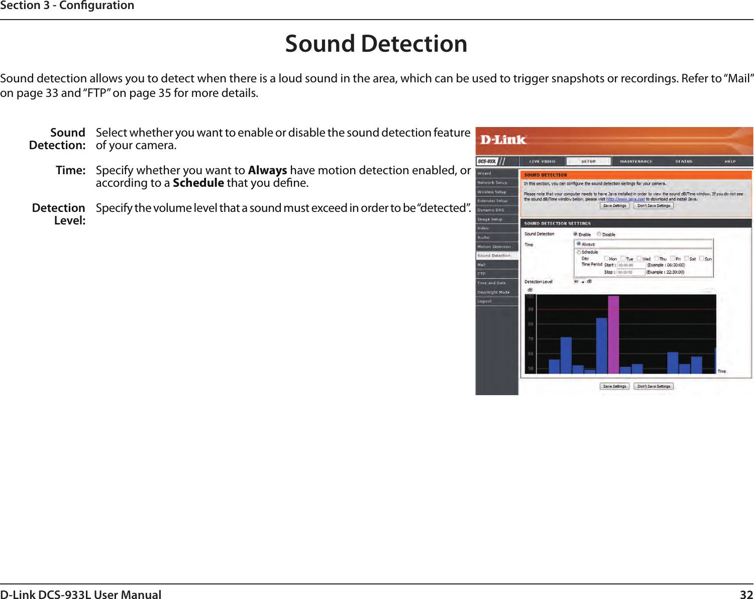 32D-Link DCS-933L User Manual 32Section 3 - CongurationSound DetectionSound detection allows you to detect when there is a loud sound in the area, which can be used to trigger snapshots or recordings. Refer to “Mail” on page 33 and “FTP” on page 35 for more details.Sound Detection:Time:Detection Level:Select whether you want to enable or disable the sound detection feature of your camera.Specify whether you want to Always have motion detection enabled, or according to a Schedule that you dene.Specify the volume level that a sound must exceed in order to be “detected”.