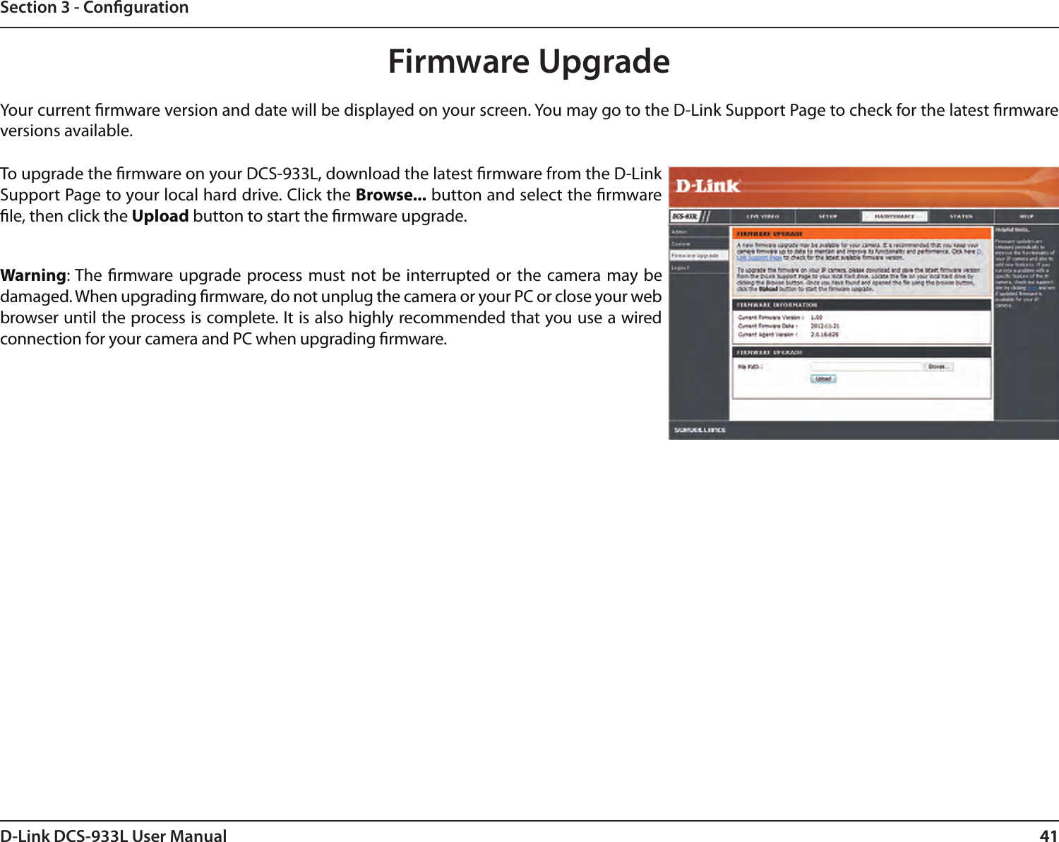 41D-Link DCS-933L User Manual 41Section 3 - CongurationFirmware UpgradeYour current rmware version and date will be displayed on your screen. You may go to the D-Link Support Page to check for the latest rmware versions available. To upgrade the rmware on your DCS-933L, download the latest rmware from the D-Link Support Page to your local hard drive. Click the Browse... button and select the rmware le, then click the Upload button to start the rmware upgrade.Warning: The rmware upgrade process must not be  interrupted or the camera may be damaged. When upgrading rmware, do not unplug the camera or your PC or close your web browser until the process is complete. It is also highly recommended that you use a wired connection for your camera and PC when upgrading rmware.